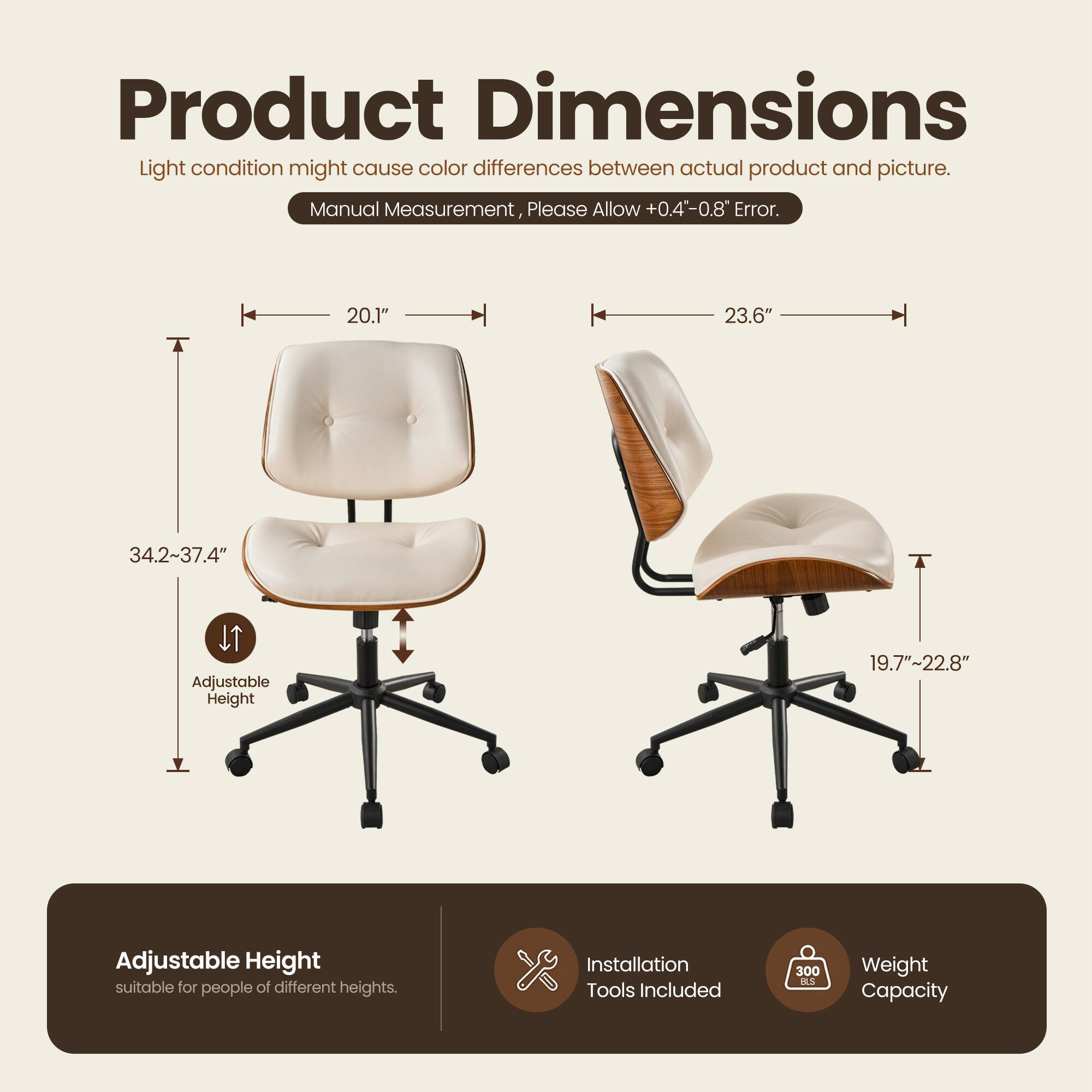 Product Dimensions

Light condition might cause color differences between actual product and picture. Manual Measurement, Please Allow +0.4"-0.8" Error.

- Width: 20.1"
- Depth: 23.6"
- Height: 34.2"-37.4" (Adjustable Height)
- Seat Height: 19.7"-22.8" (Adjustable Height suitable for people of different heights)

Installation Tools Included

Weight Capacity: 300 lbs