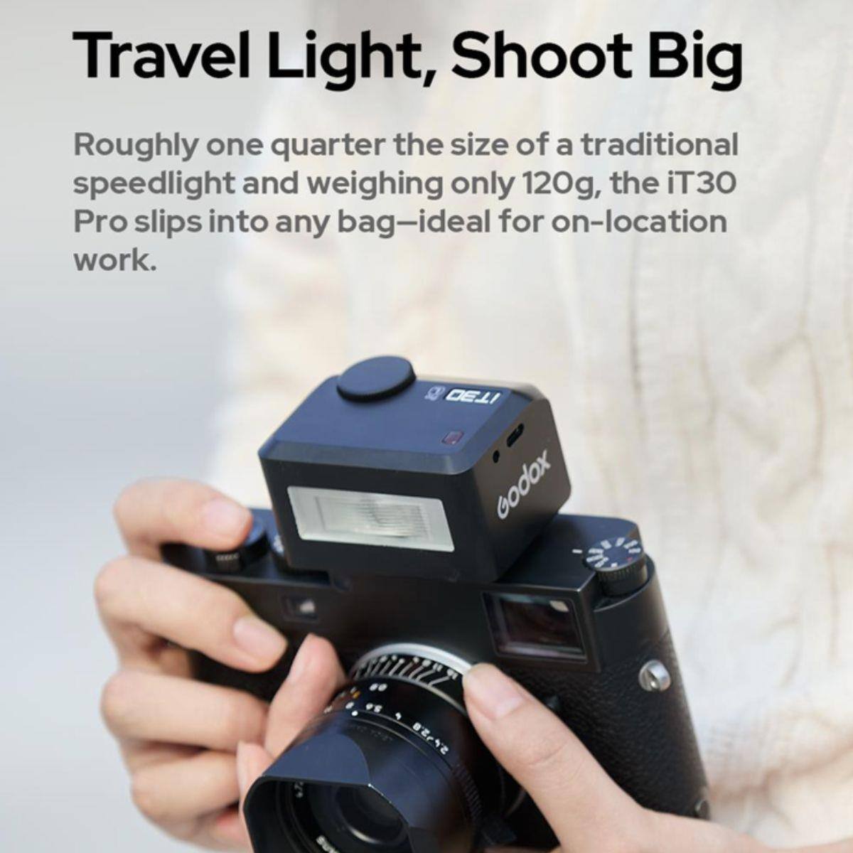 Travel Light, Shoot Big

Roughly one quarter the size of a traditional speedlight and weighing only 120g, the iT30 Pro slips into any bag—ideal for on-location work.

IT30 Godox
