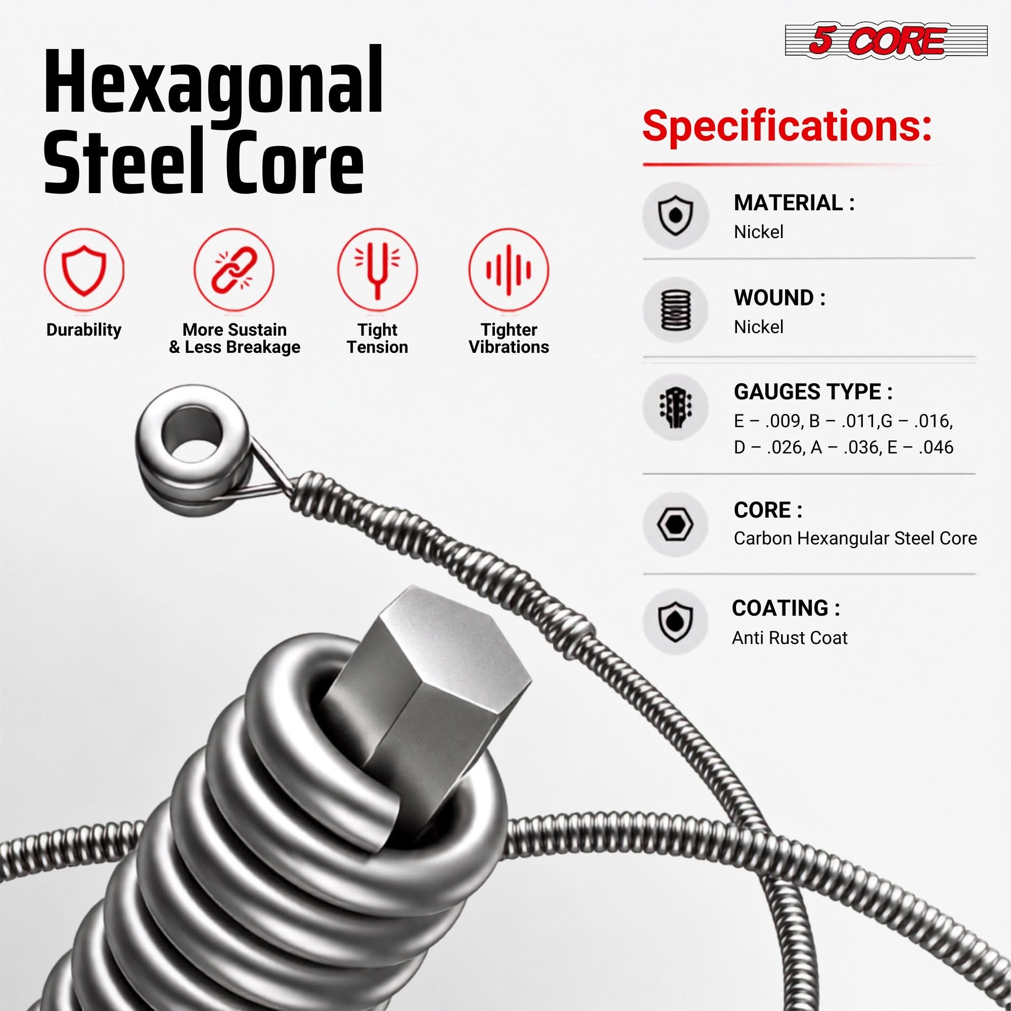 Hexagonal Steel Core

5 CORE Specifications:
- MATERIAL: Nickel
- WOUND: Nickel
- GAUGES TYPE: E - .009, B - .011, G - .016, D - .026, A - .036, E - .046
- CORE: Carbon Hexagonal Steel Core
- COATING: Anti Rust Coat

Durability
More Sustain & Less Breakage
Tight Tension
Tighter Vibrations