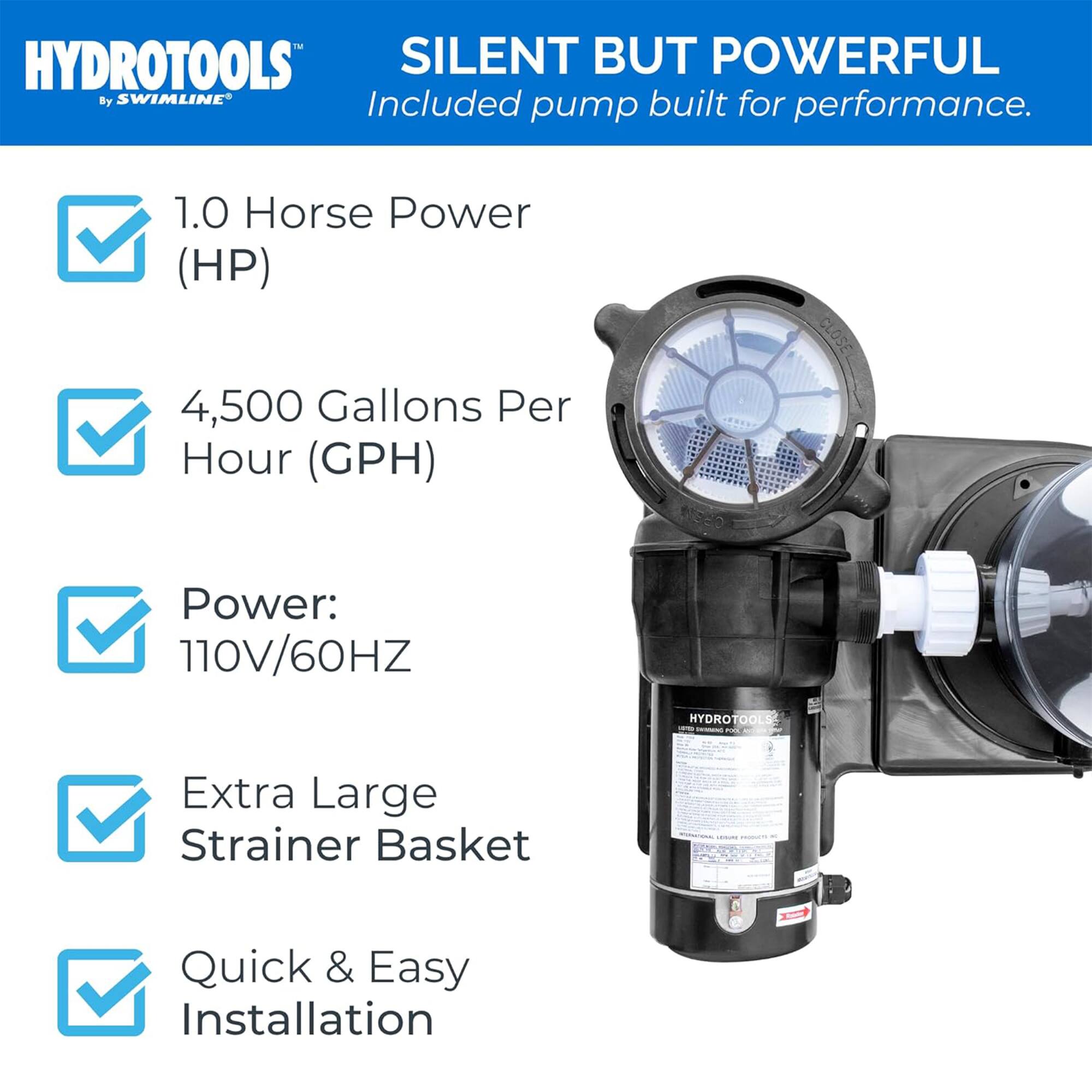 HYDROTOOLS™ by SWIMLINE®

SILENT BUT POWERFUL  
Included pump built for performance.

- 1.0 Horse Power (HP)
- 4,500 Gallons Per Hour (GPH)
- Power: 110V/60HZ
- Extra Large Strainer Basket
- Quick & Easy Installation