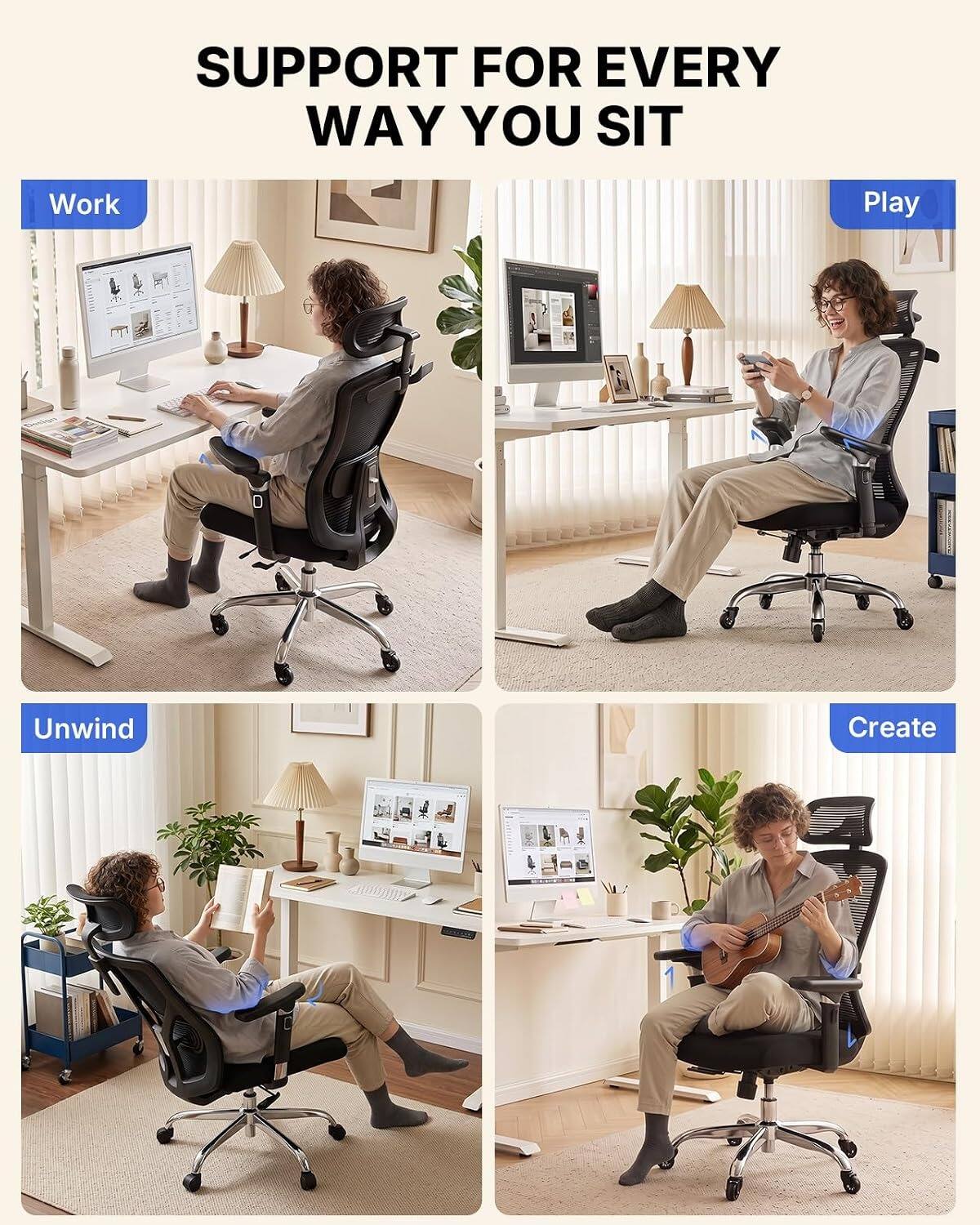 SUPPORT FOR EVERY WAY YOU SIT

Work  
Play  
Unwind  
Create