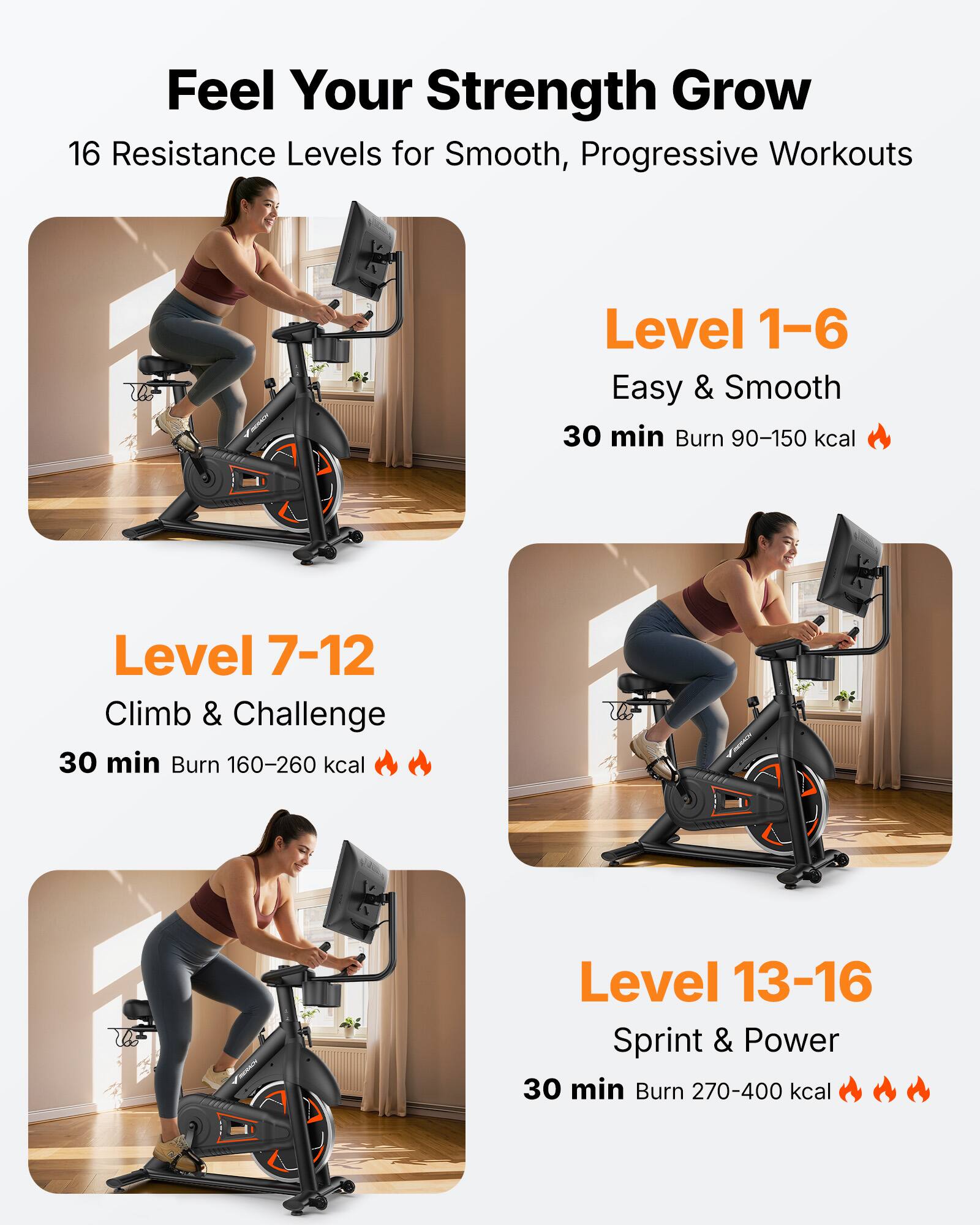 Feel Your Strength Grow

16 Resistance Levels for Smooth, Progressive Workouts

Level 1-6  
Easy & Smooth  
30 min Burn 90-150 kcal

Level 7-12  
Climb & Challenge  
30 min Burn 160-260 kcal

Level 13-16  
Sprint & Power  
30 min Burn 270-400 kcal