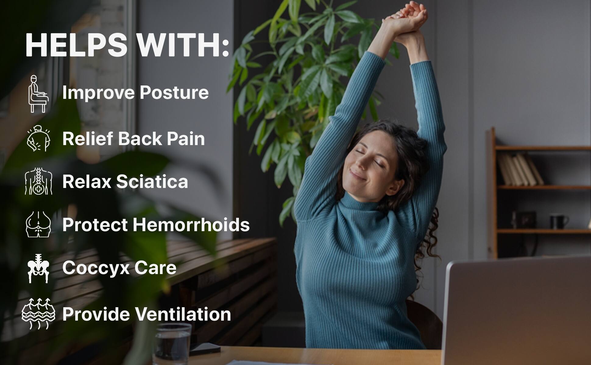 HELPS WITH:

- Improve Posture
- Relief Back Pain
- Relax Sciatica
- Protect Hemorrhoids
- Coccyx Care
- Provide Ventilation