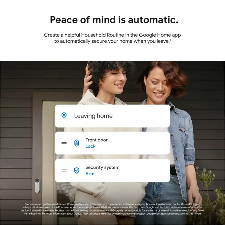 Peace of mind is automatic. Create a helpful Household Routine in the Google Home app to automatically secure your home when you leave.

Leaving home - Front door Lock = Security system Arm
Requires a compatible smart device.
Home Routines should be used as a convenience feature for everyday home automations and not for life-sustaining or safety-critical use cases.
Home Routines depend on working internet. Wi-Fi and service availability from both Google and the third parties who manufacture the devices included in the Home Routines.
Home Routines may not always work and Google is not responsible for any harms or losses incurred as a result of any failed Home Routines.
For more information about Google Nest product and service availability, please visit support.google.com/googlenest/answer/93277357?hl=en.