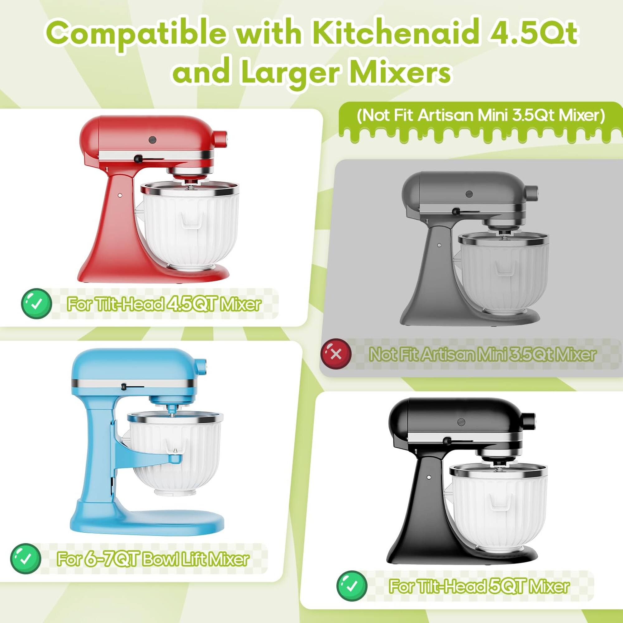 Compatible with Kitchenaid 4.5Qt and Larger Mixers (Not Fit Artisan Mini 3.5Qt Mixer)  
For Tilt-Head 4.5QT Mixer  
For 6-7QT Bowl Lift Mixer  
For Tilt-Head 5QT Mixer