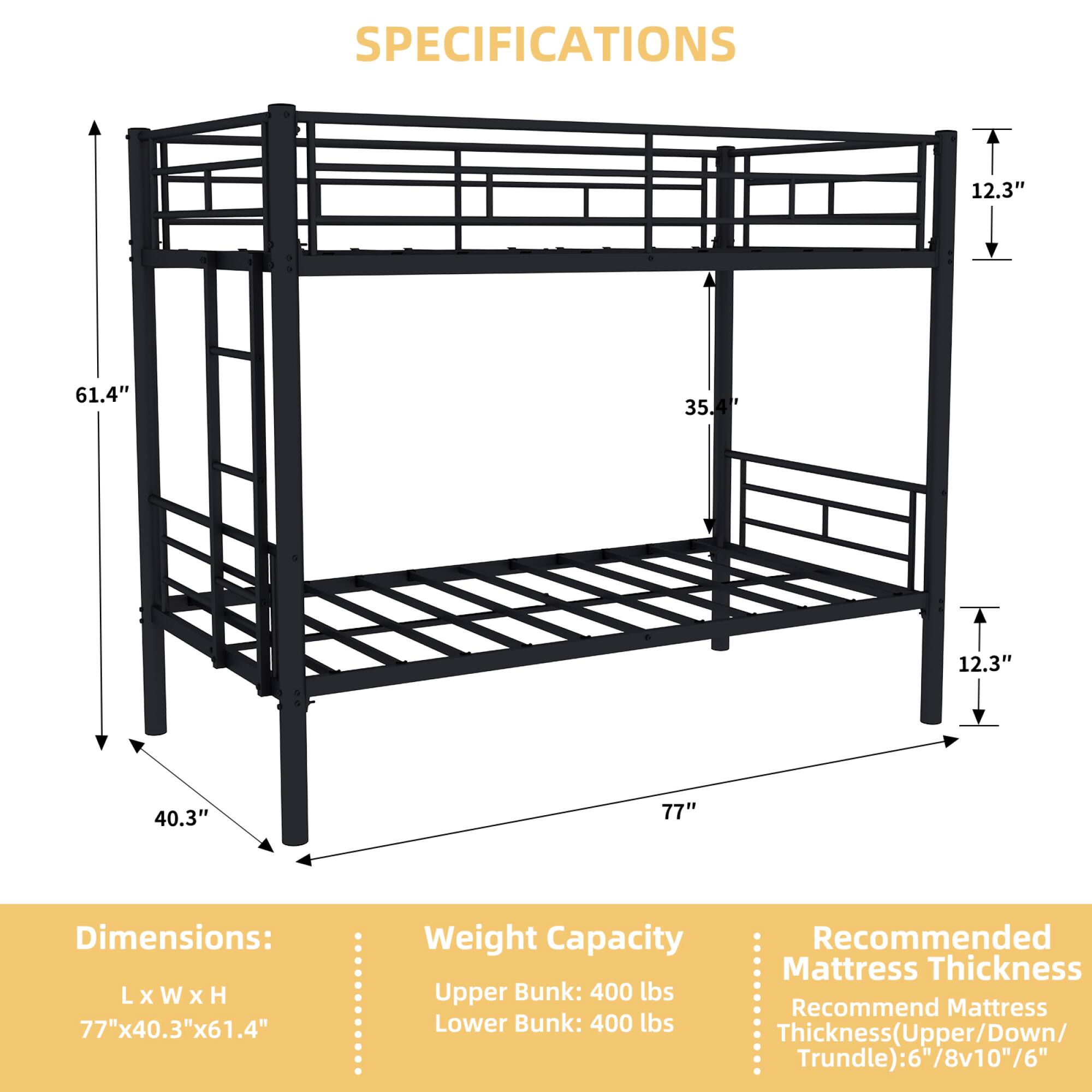 **SPECIFICATIONS**

**Dimensions:**
- L x W x H: 77" x 40.3" x 61.4"

**Weight Capacity:**
- Upper Bunk: 400 lbs
- Lower Bunk: 400 lbs

**Recommended Mattress Thickness:**
- Thickness (Upper/Down/Trundle): 6"/8" x 10"/6"