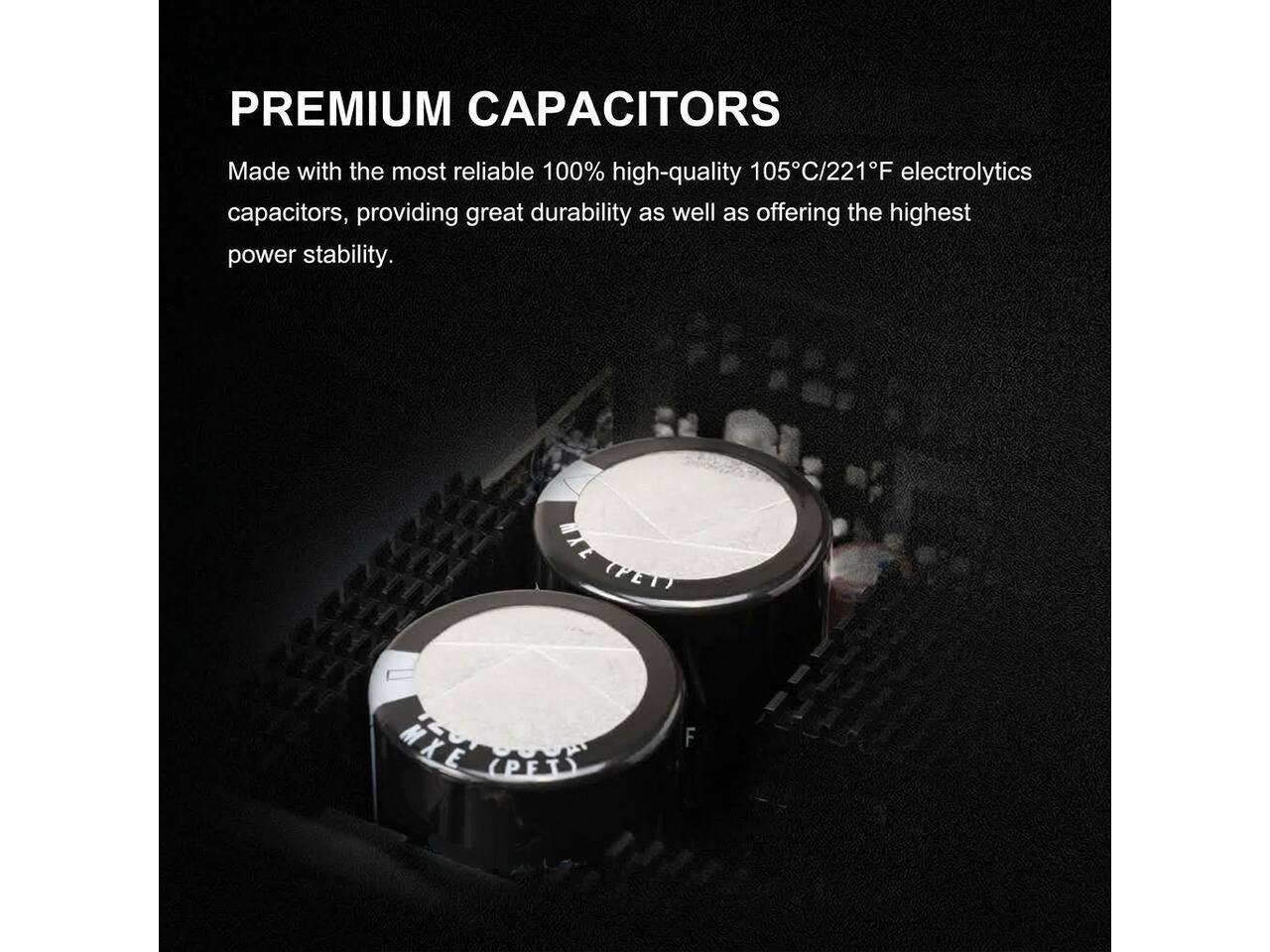 PREMIUM CAPACITORS

Made with the most reliable 100% high-quality 105°C/221°F electrolytics capacitors, providing great durability as well as offering the highest power stability.