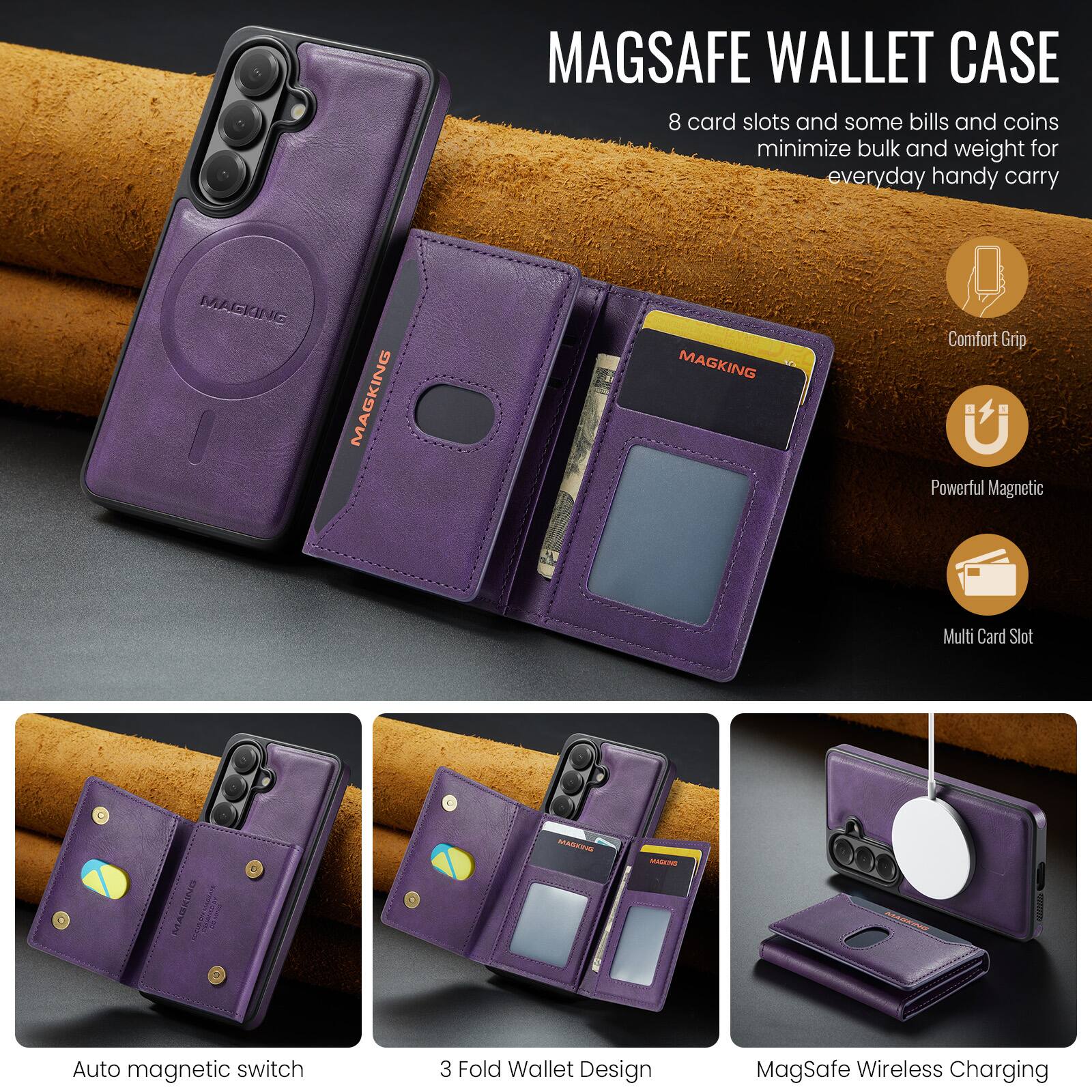MAGSAFE WALLET CASE  
8 card slots and some bills and coins minimize bulk and weight for everyday handy carry

MAGKING

Comfort Grip  
Powerful Magnetic  
Multi Card Slot  
Auto magnetic switch  
3 Fold Wallet Design  
MagSafe Wireless Charging