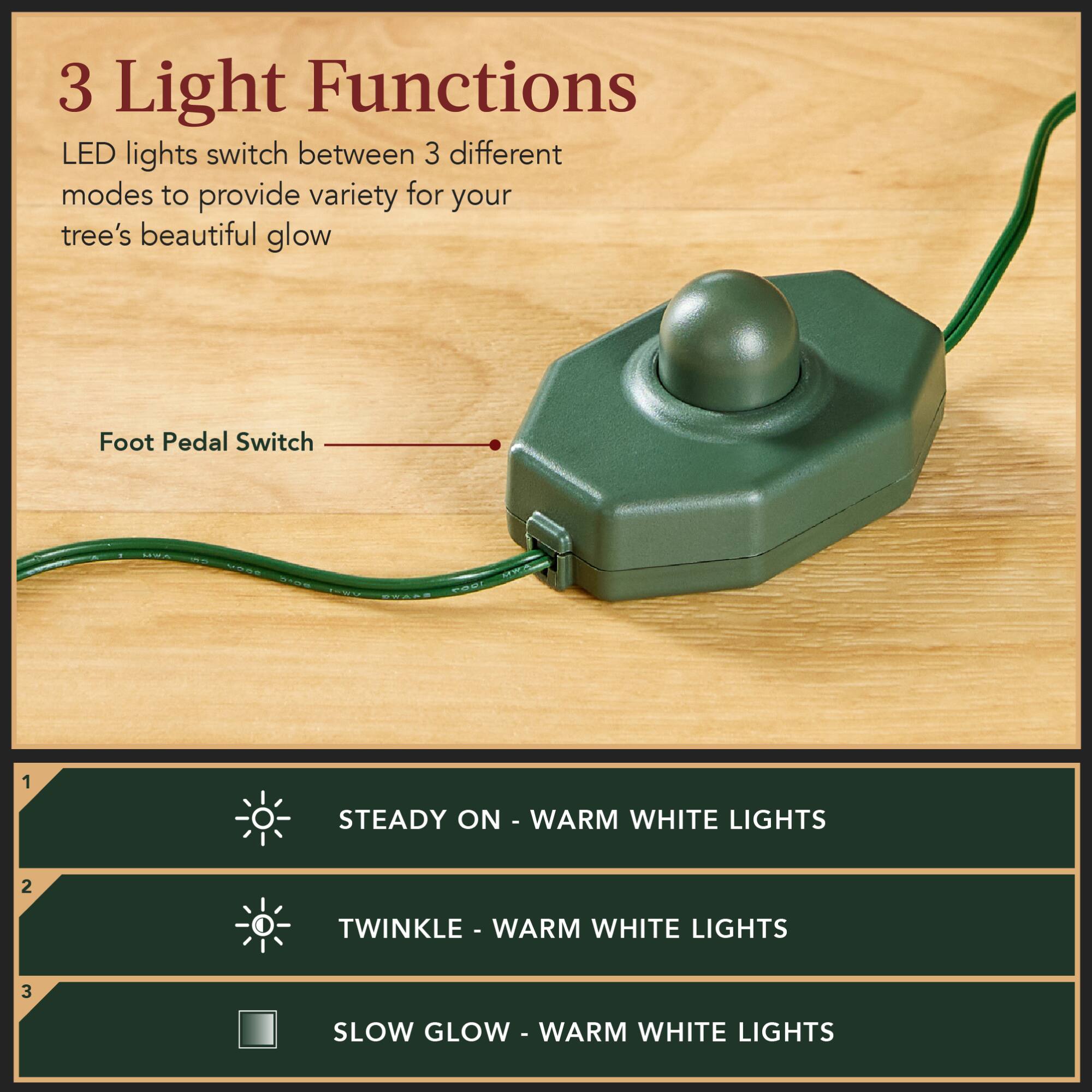 3 Light Functions

LED lights switch between 3 different modes to provide variety for your tree's beautiful glow

Foot Pedal Switch

1. STEADY ON - WARM WHITE LIGHTS
2. TWINKLE - WARM WHITE LIGHTS
3. SLOW GLOW - WARM WHITE LIGHTS