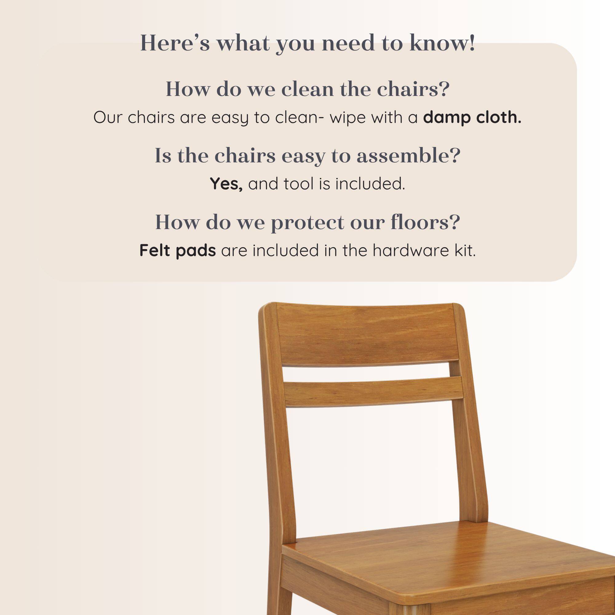 Here's what you need to know!  
How do we clean the chairs?  
Our chairs are easy to clean- wipe with a damp cloth.  
Is the chairs easy to assemble?  
Yes, and tool is included.  
How do we protect our floors?  
Felt pads are included in the hardware kit.