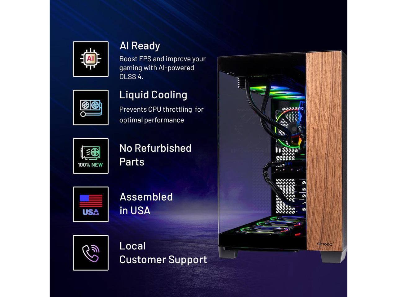 AI Ready  
Boost FPS and improve your gaming with AI-powered DLSS 4.

Liquid Cooling  
Prevents CPU throttling for optimal performance.

No Refurbished Parts  
100% NEW

Assembled in USA

Local Customer Support
