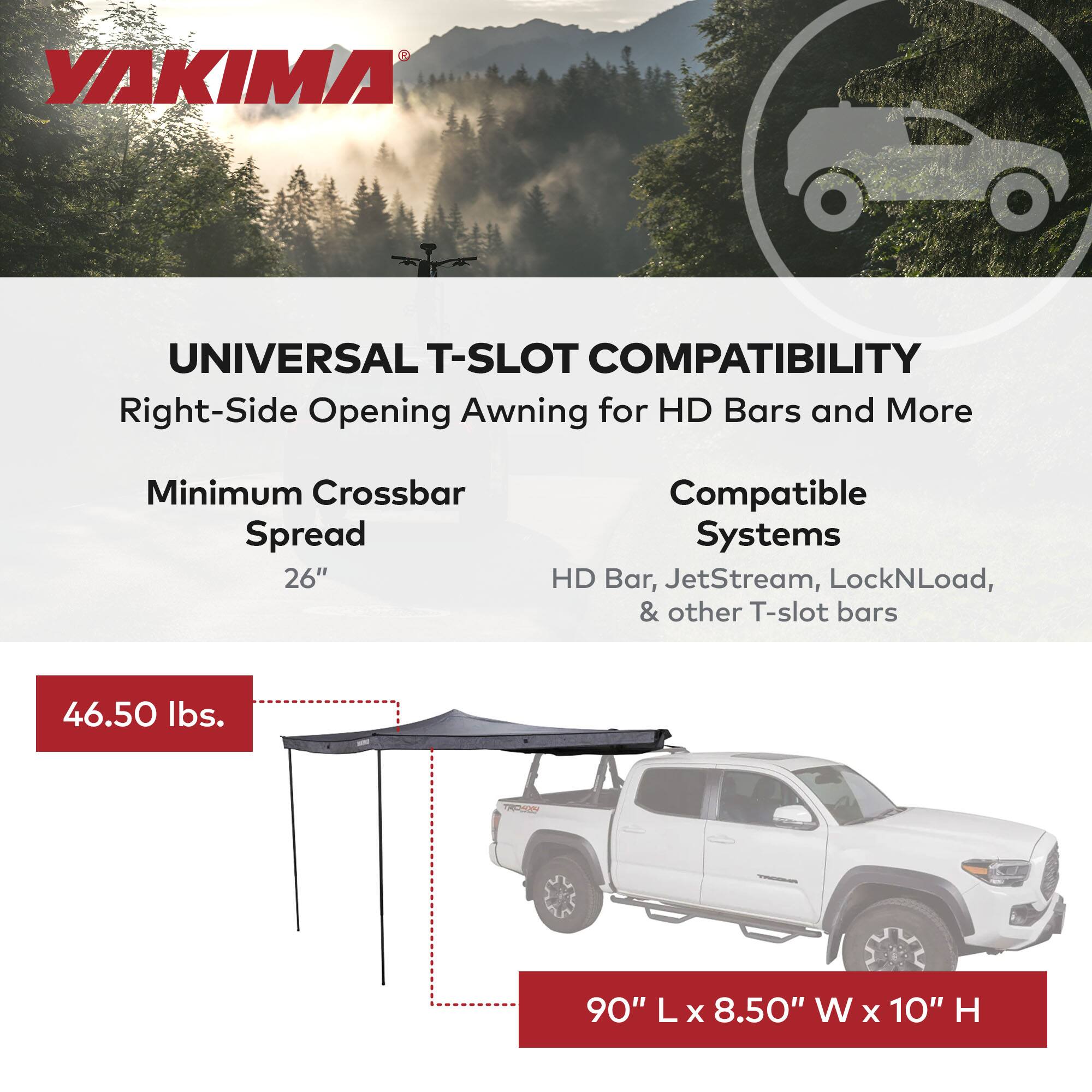 YAKIMA UNIVERSAL T-SLOT COMPATIBILITY  
Right-Side Opening Awning for HD Bars and More  
Minimum Crossbar Spread 26"  
Compatible Systems: HD Bar, JetStream, LockNLoad, & other T-slot bars  
46.50 lbs.  
90" L x 8.50" W x 10" H