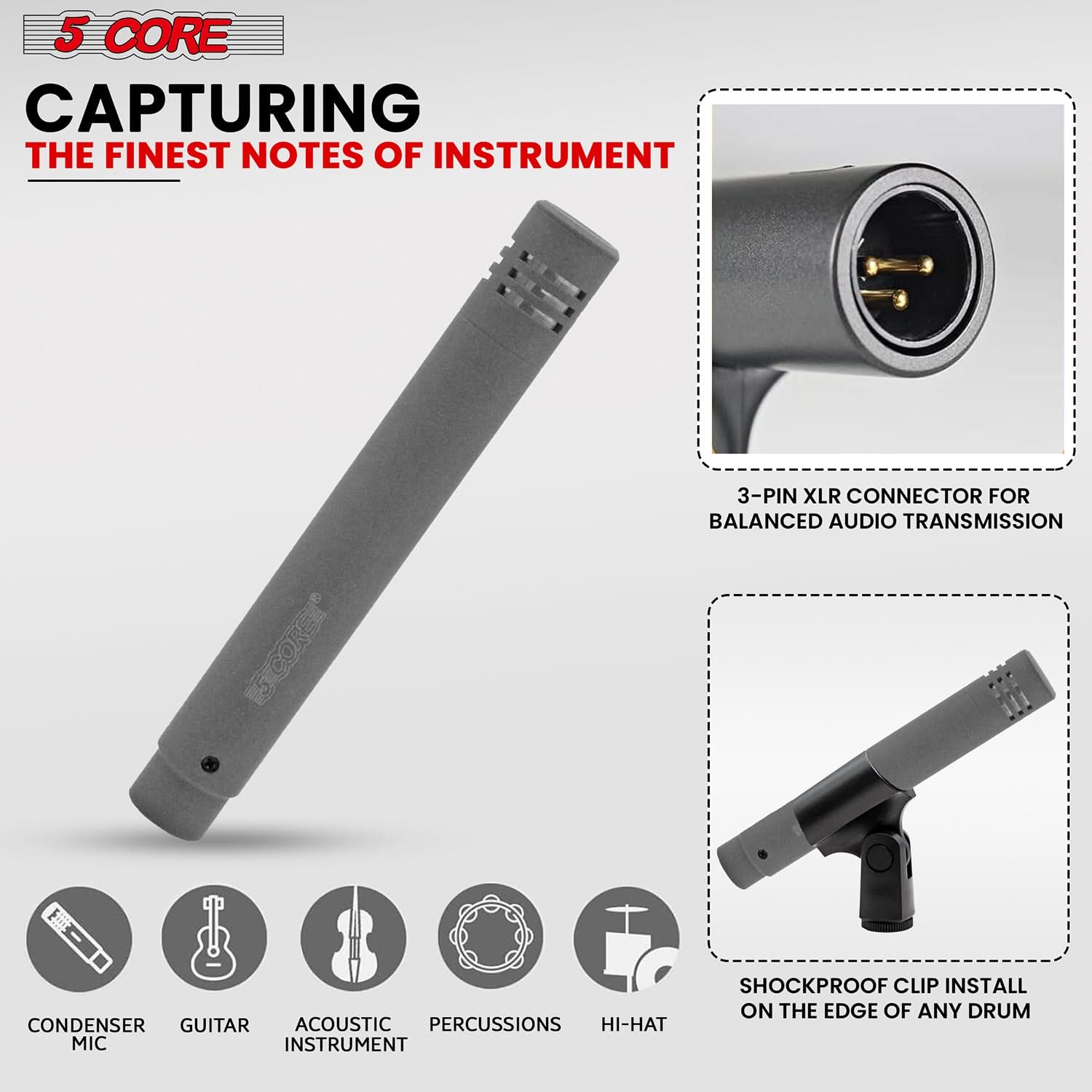 5 CORE  
CAPTURING THE FINEST NOTES OF INSTRUMENT  

3-PIN XLR CONNECTOR FOR BALANCED AUDIO TRANSMISSION  

SHOCKPROOF CLIP INSTALL ON THE EDGE OF ANY DRUM  

CONDENSER MIC  
GUITAR  
ACOUSTIC INSTRUMENT  
PERCUSSIONS  
HI-HAT