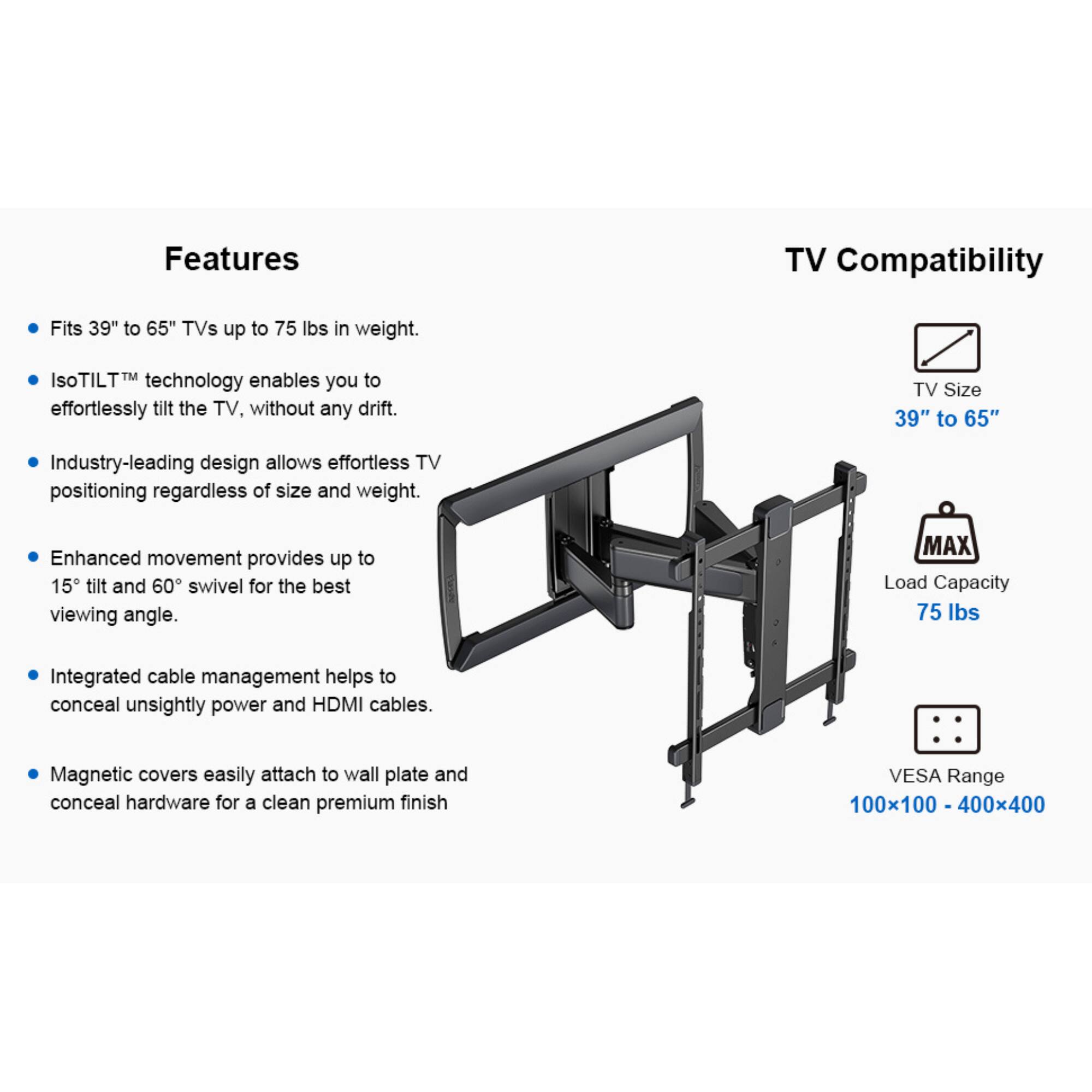 Features

- Fits 39" to 65" TVs up to 75 lbs in weight.
- IsoTilt™ technology enables you to effortlessly tilt the TV, without any drift.
- Industry-leading design allows effortless TV positioning regardless of size and weight.
- Enhanced movement provides up to 15° tilt and 60° swivel for the best viewing angle.
- Integrated cable management helps to conceal unsightly power and HDMI cables.
- Magnetic covers easily attach to wall plate and conceal hardware for a clean premium finish

TV Compatibility

- TV Size 39" to 65"
- MAX Load Capacity 75 lbs
- VESA Range 100x100 - 400x400