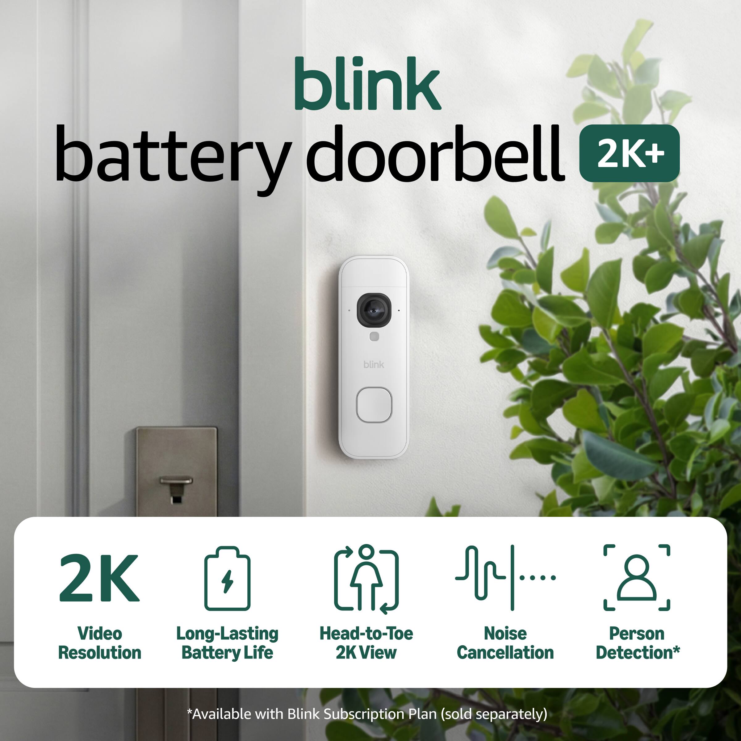 blink battery doorbell 2K+  
blink 2K Video  
Long-Lasting Battery Life  
Head-to-Toe 2K View  
Noise Cancellation  
Person Detection*  
*Available with Blink Subscription Plan (sold separately)