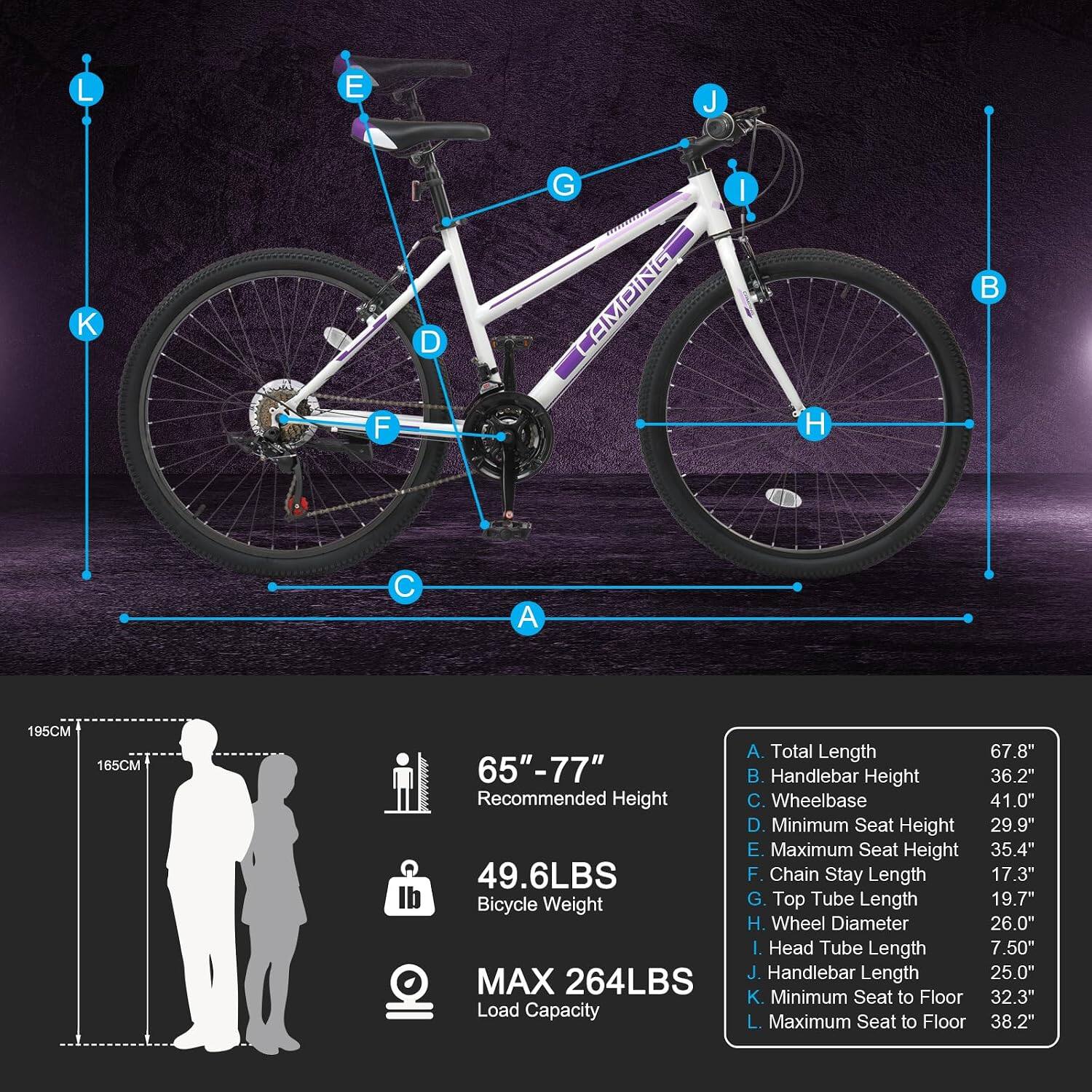 L  
E  
J  

F  
D D  
G  

A  
C  

195CM  
165CM  
65"-77" Recommended Height  
49.6LBS Bicycle Weight  
MAX 264LBS Load Capacity  

A. Total Length 67.8"  
B. Handlebar Height 36.2"  
C. Wheelbase 41.0"  
D. Minimum Seat Height 29.9"  
E. Maximum Seat Height 35.4"  
F. Chain Stay Length 17.3"  
G. Top Tube Length 19.7"  
H. Wheel Diameter 26.0"  
I. Head Tube Length 7.50"  
J. Handlebar Length 25.0"  
K. Minimum Seat to Floor 32.3"  
L. Maximum Seat to Floor 38.2"