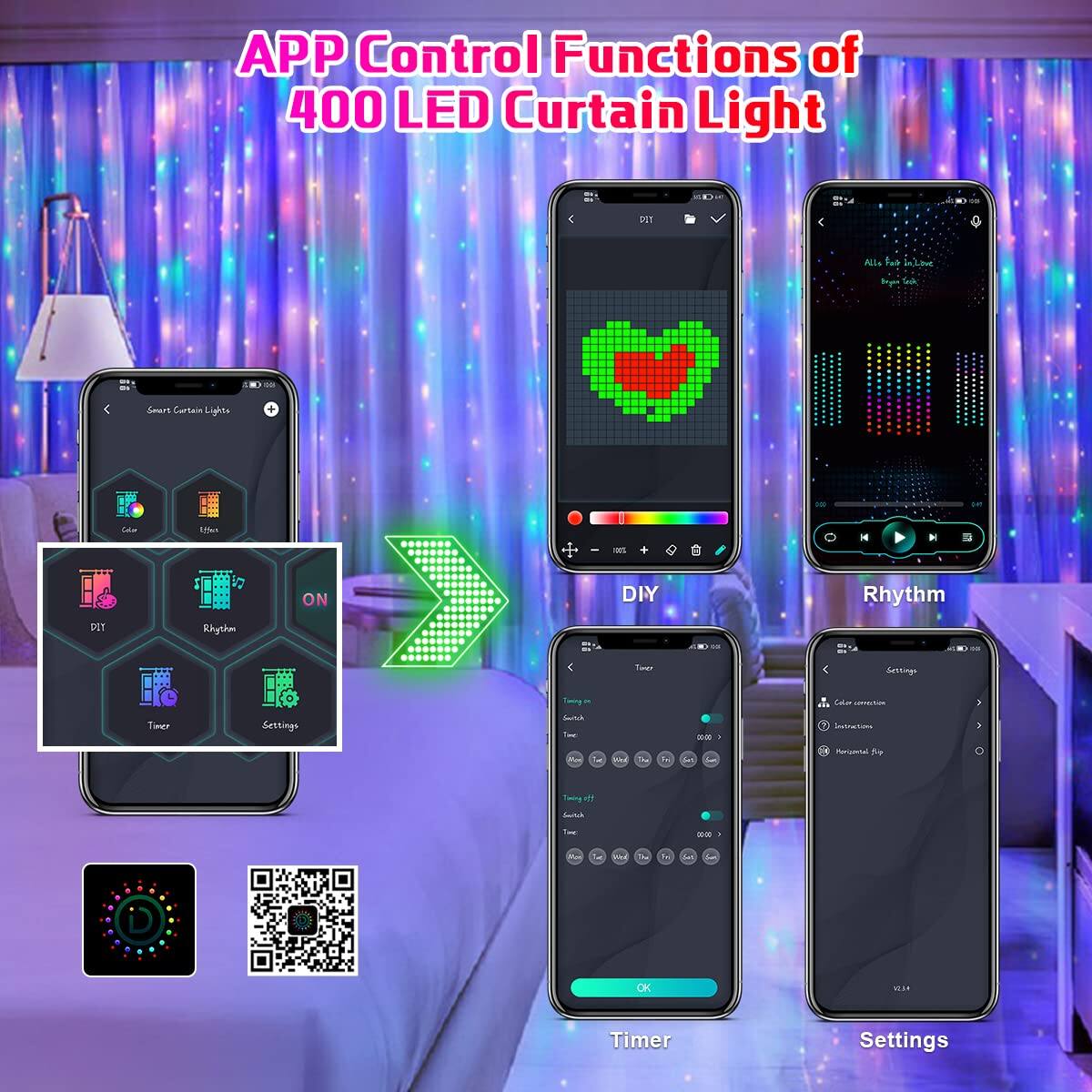 APP Control Functions of 400 LED Curtain Light

- Smart Curtain Lights
  - Color
  - Effect
  - DIY
  - Rhythm
  - Timer
  - Settings

- DIY
- Rhythm
- Timer
- Settings

- Color correction
- Standby Lights
- Permanent fly

- Timer on
  - Curtain
  - Music
  - Movie
  - Party
  - Sleep
  - Alarm

- Timer off
  - Curtain
  - Music
  - Movie
  - Party
  - Sleep
  - Alarm

- OK

- All is well in Love
- Be my Guest