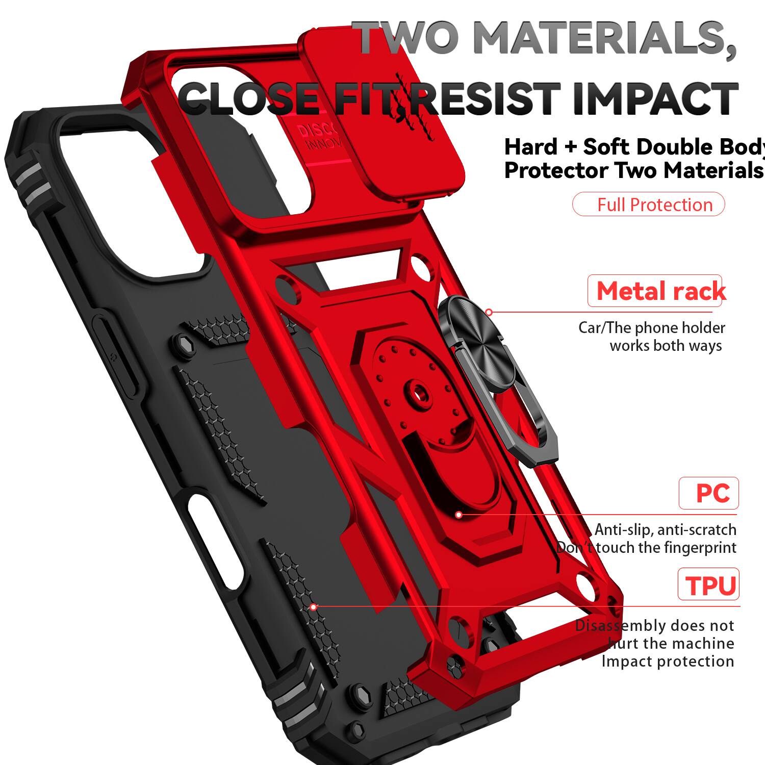 TWO MATERIALS, CLOSE FIT RESIST IMPACT  
Hard + Soft Double Body Protector Two Materials  
Full Protection  
Metal rack  
Car/The phone holder works both ways  
PC  
Anti-slip, anti-scratch  
Don't touch the fingerprint  
TPU  
Disassembly does not hurt the machine  
Impact protection