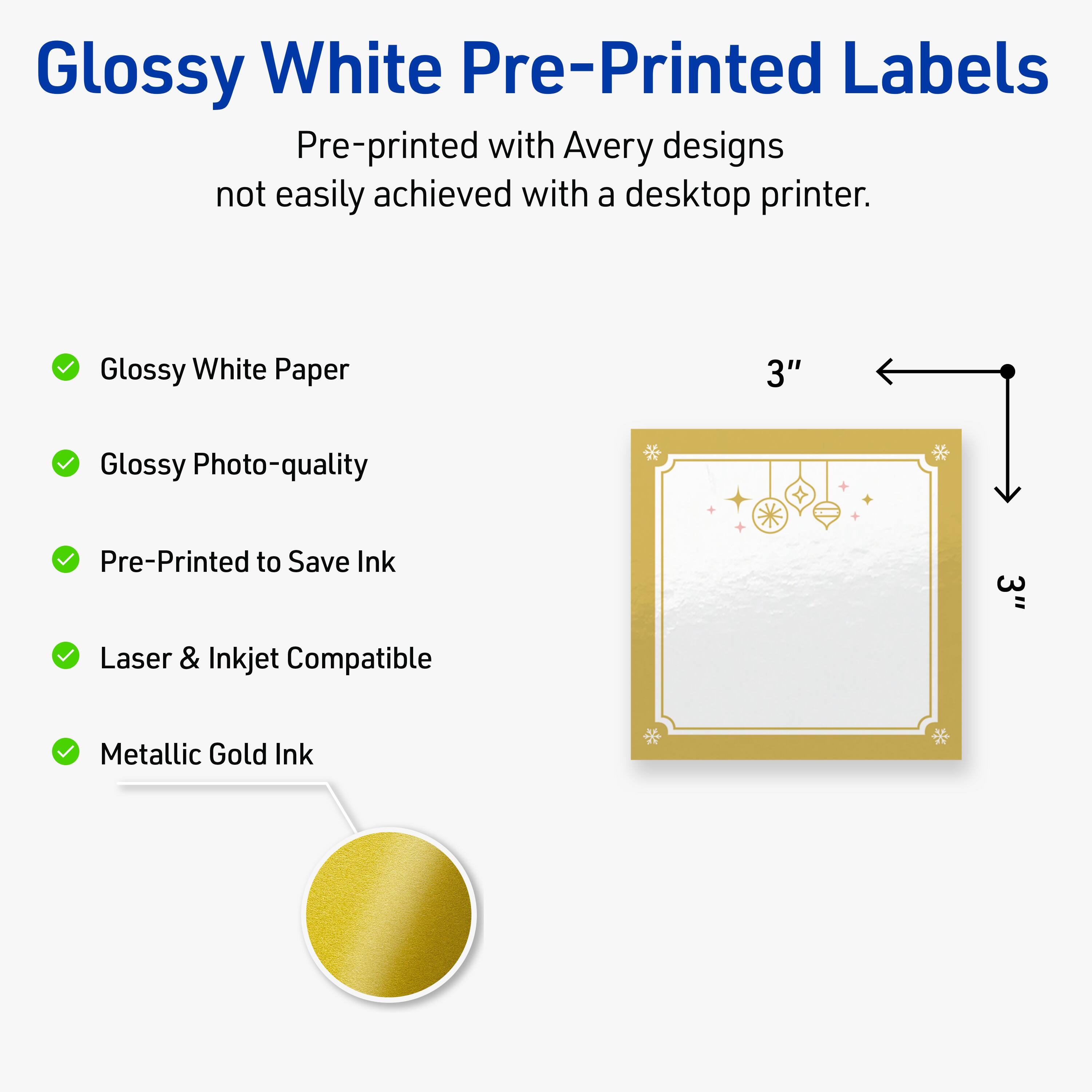 Glossy White Pre-Printed Labels

Pre-printed with Avery designs not easily achieved with a desktop printer.

- Glossy White Paper
- Glossy Photo-quality
- Pre-Printed to Save Ink
- Laser & Inkjet Compatible
- Metallic Gold Ink

3"