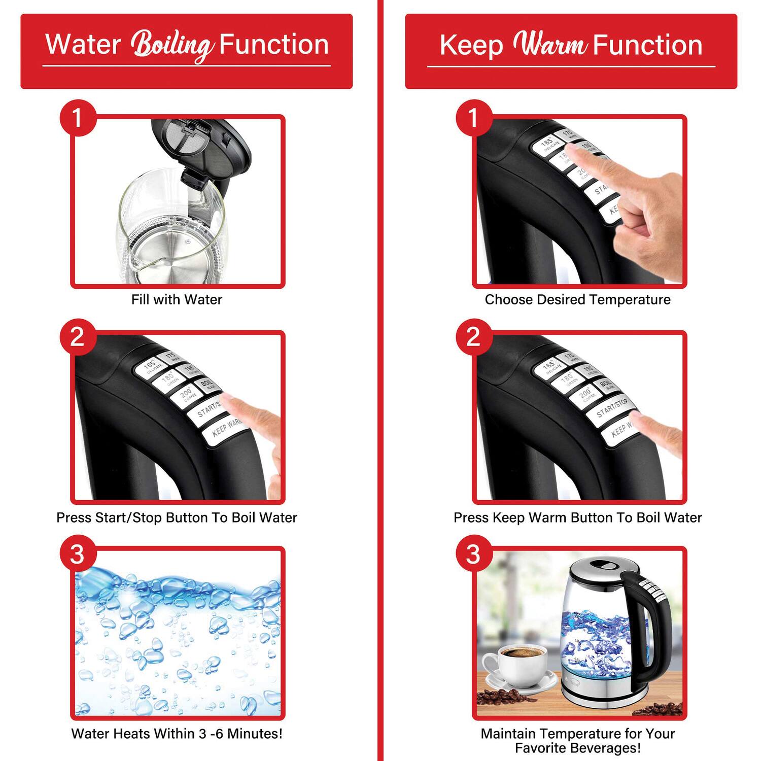 **Water Boiling Function**

1. Fill with Water
2. Press Start/Stop Button To Boil Water
3. Water Heats Within 3 - 6 Minutes!

**Keep Warm Function**

1. Choose Desired Temperature
2. Press Keep Warm Button To Boil Water
3. Maintain Temperature for Your Favorite Beverages!