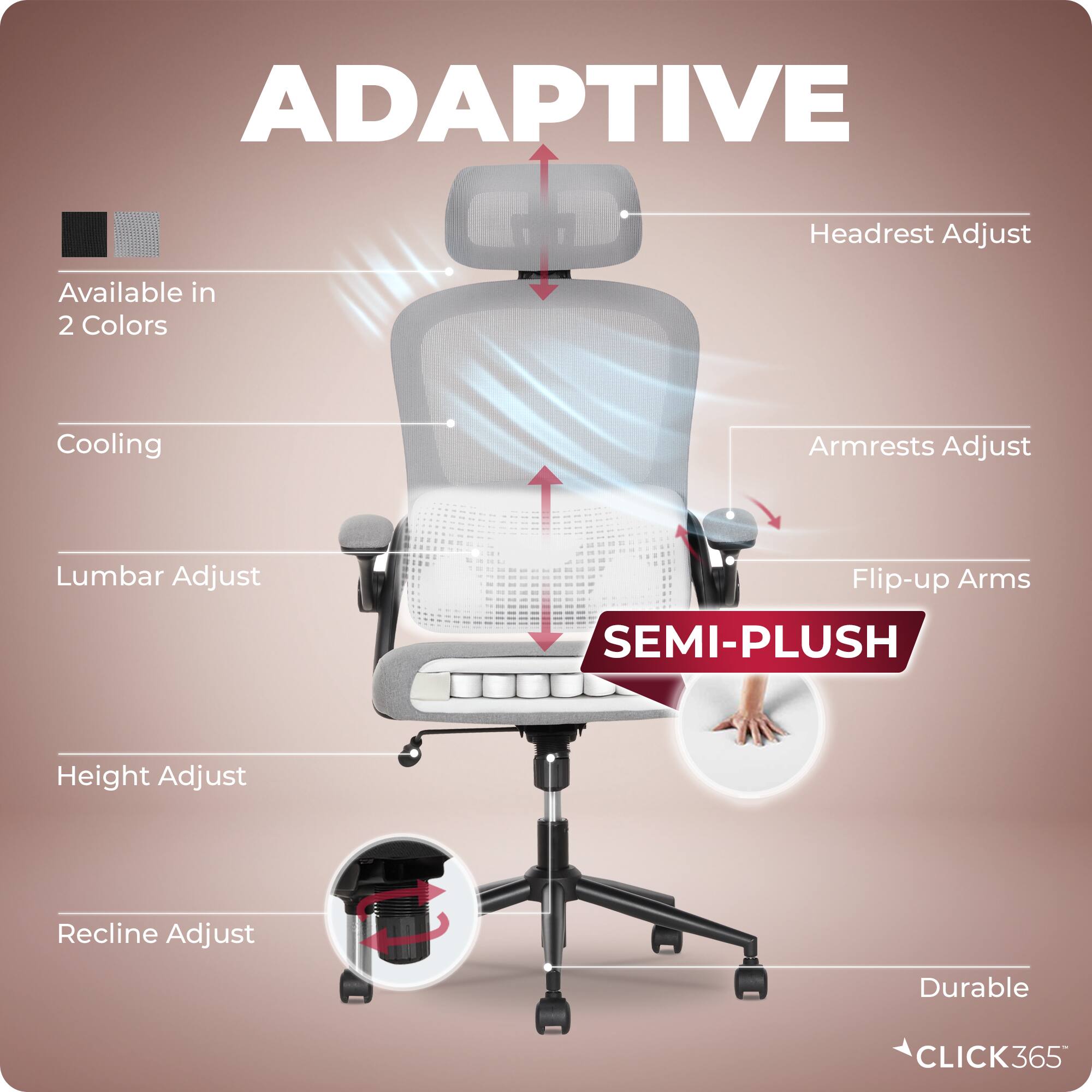 ADAPTIVE  
Headrest Adjust  
Available in 2 Colors  
Cooling  
Armrests Adjust  
Lumbar Adjust  
Flip-up Arms  
SEMI-PLUSH  
Height Adjust  
Recline Adjust  
Durable  
CLICK365