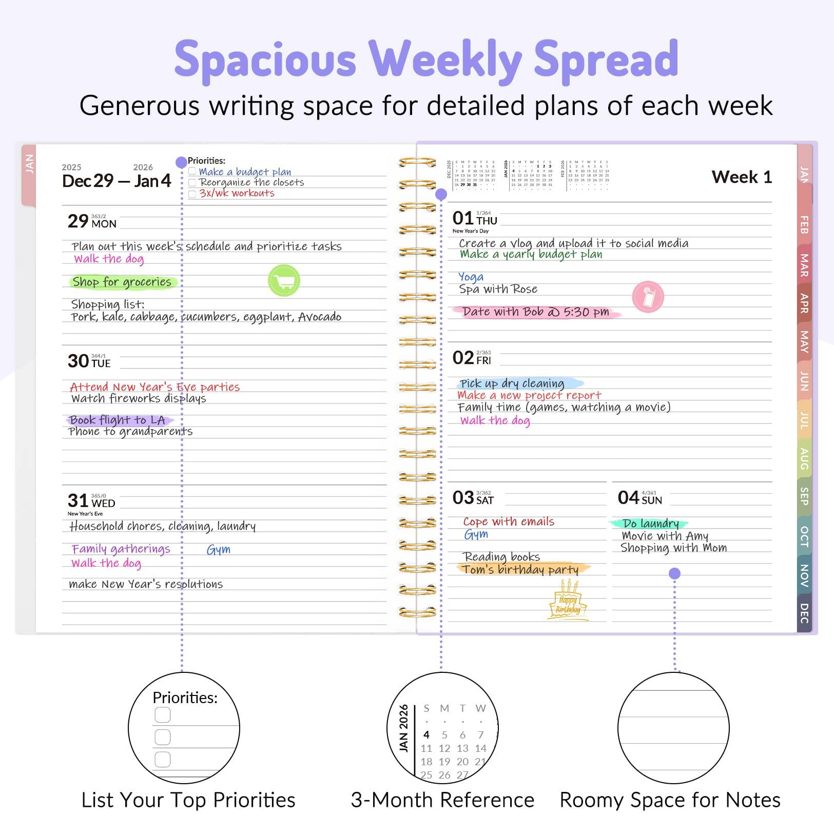 Spacious Weekly Spread  
Generous writing space for detailed plans of each week  

JAN  
Dec 29 – Jan 4  

29 MON  
- Plan out this week's schedule and prioritize tasks  
- Walk the dog  
- Shop for groceries  
  - Shopping list: Pork, kale, cabbage, cucumbers, eggplant, Avocado  

30 TUE  
- Attend New Year's Eve parties  
- Watch fireworks displays  
- Book flight to LA  
- Phone to grandparents  

31 WED  
- Household chores, cleaning, laundry  
- Family gatherings  
- Walk the dog  
- Make New Year's resolutions  

01 THU  
- Create a vlog and upload it to social media  
- Make a yearly budget plan  
- Yoga  
- Spa with Rose  
- Date with Bob 5:30 pm  

02 FRI  
- Pick up dry cleaning  
- Make a new project report  
- Family time (games, watching a movie)  
- Walk the dog  

03 SAT  
- Cope with emails  
- Do laundry  
- Gym  
- Reading books  
- Tom's birthday party  

04 SUN  
- Movie with Amy  
- Shopping with Mom  

Priorities:  
- Make