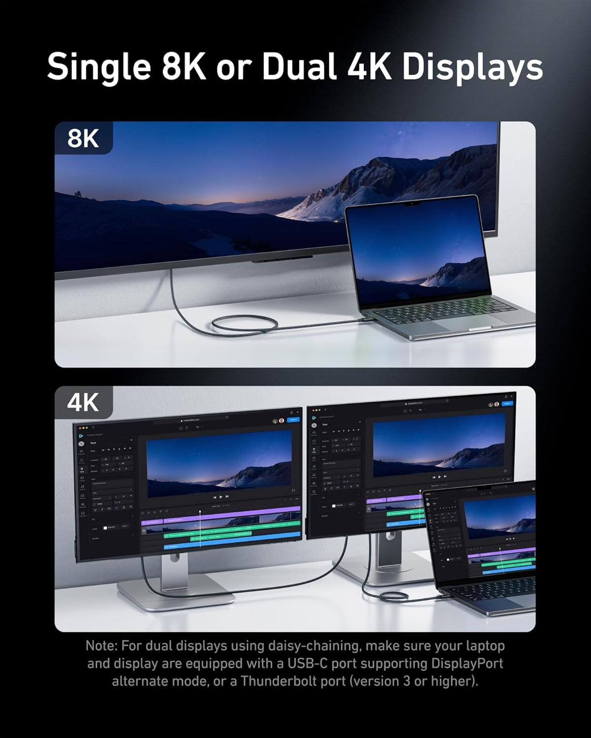 Single 8K or Dual 4K Displays

8K

4K

Note: For dual displays using daisy-chaining, make sure your laptop and display are equipped with a USB-C port supporting DisplayPort alternate mode, or a Thunderbolt port (version 3 or higher).
