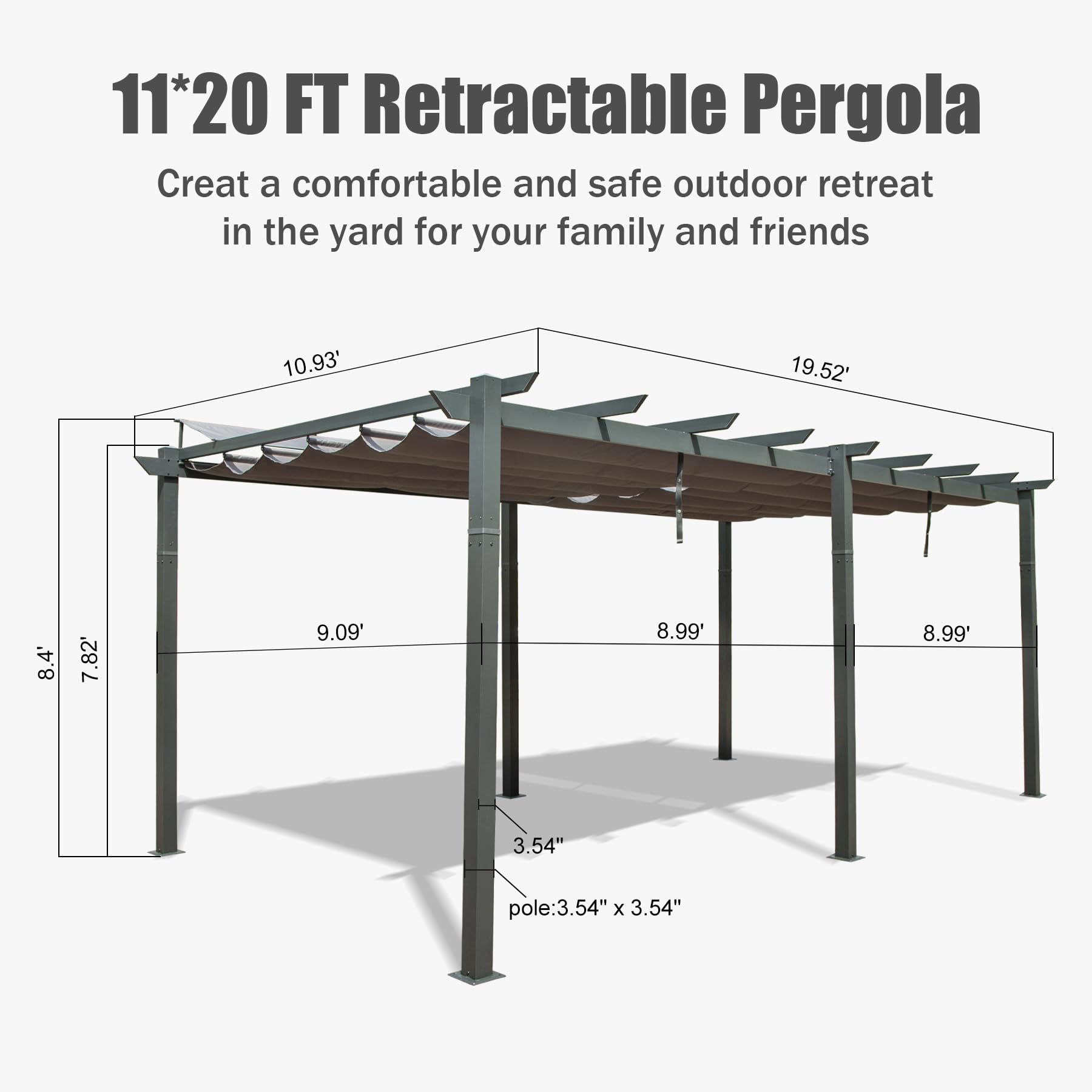 11*20 FT Retractable Pergola  
Create a comfortable and safe outdoor retreat in the yard for your family and friends  

10.93'  
19.52'  
8.4'  
7.82'  
9.09'  
8.99'  
8.99'  
3.54" pole: 3.54" x 3.54"
