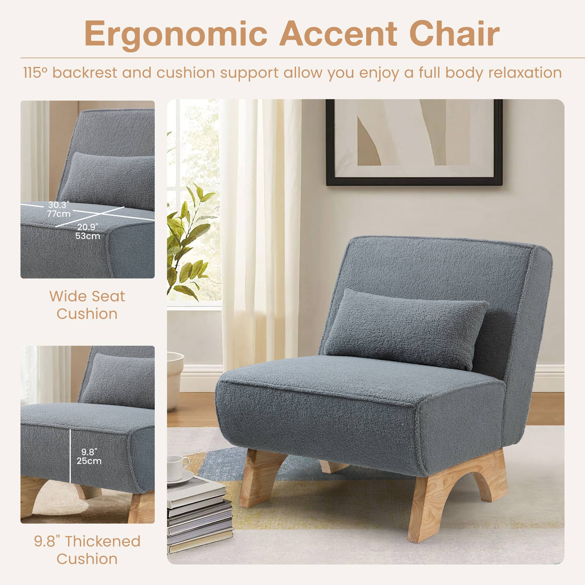 Ergonomic Accent Chair

115° backrest and cushion support allow you enjoy a full body relaxation

Wide Seat Cushion

9.8" Thickened Cushion