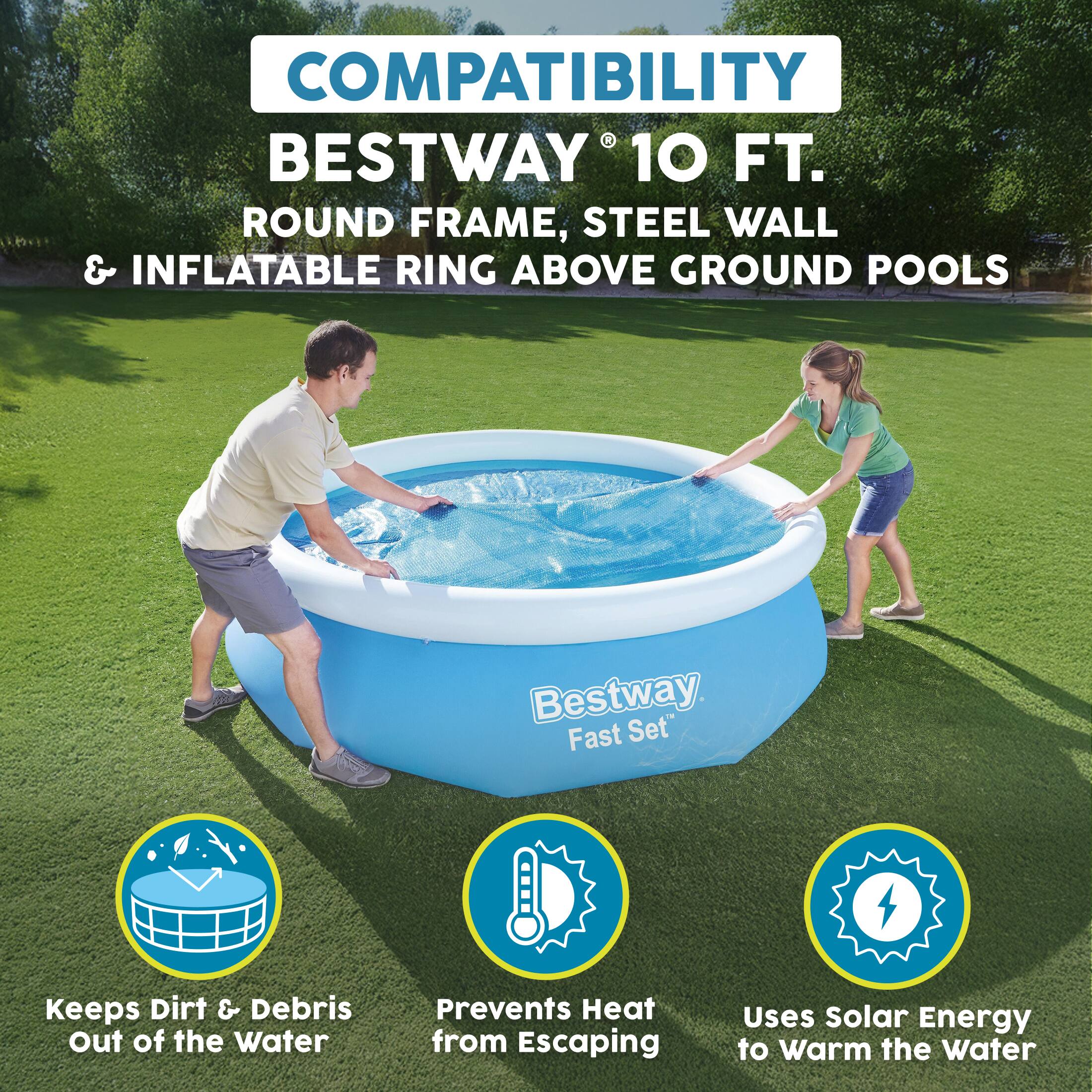 COMPATIBILITY  
BESTWAY® 10 FT. ROUND FRAME, STEEL WALL & INFLATABLE RING ABOVE GROUND POOLS

Bestway Fast Set

- Keeps Dirt & Debris Out of the Water
- Prevents Heat from Escaping
- Uses Solar Energy to Warm the Water