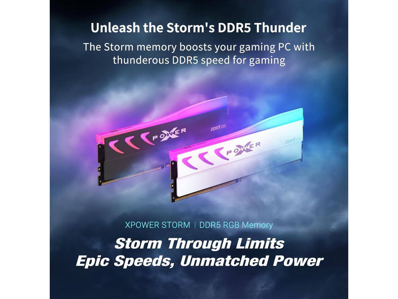 Unleash the Storm's DDR5 Thunder  
The Storm memory boosts your gaming PC with thunderous DDR5 speed for gaming  

XPOWER STORM | DDR5 RGB Memory  
Storm Through Limits  
Epic Speeds, Unmatched Power