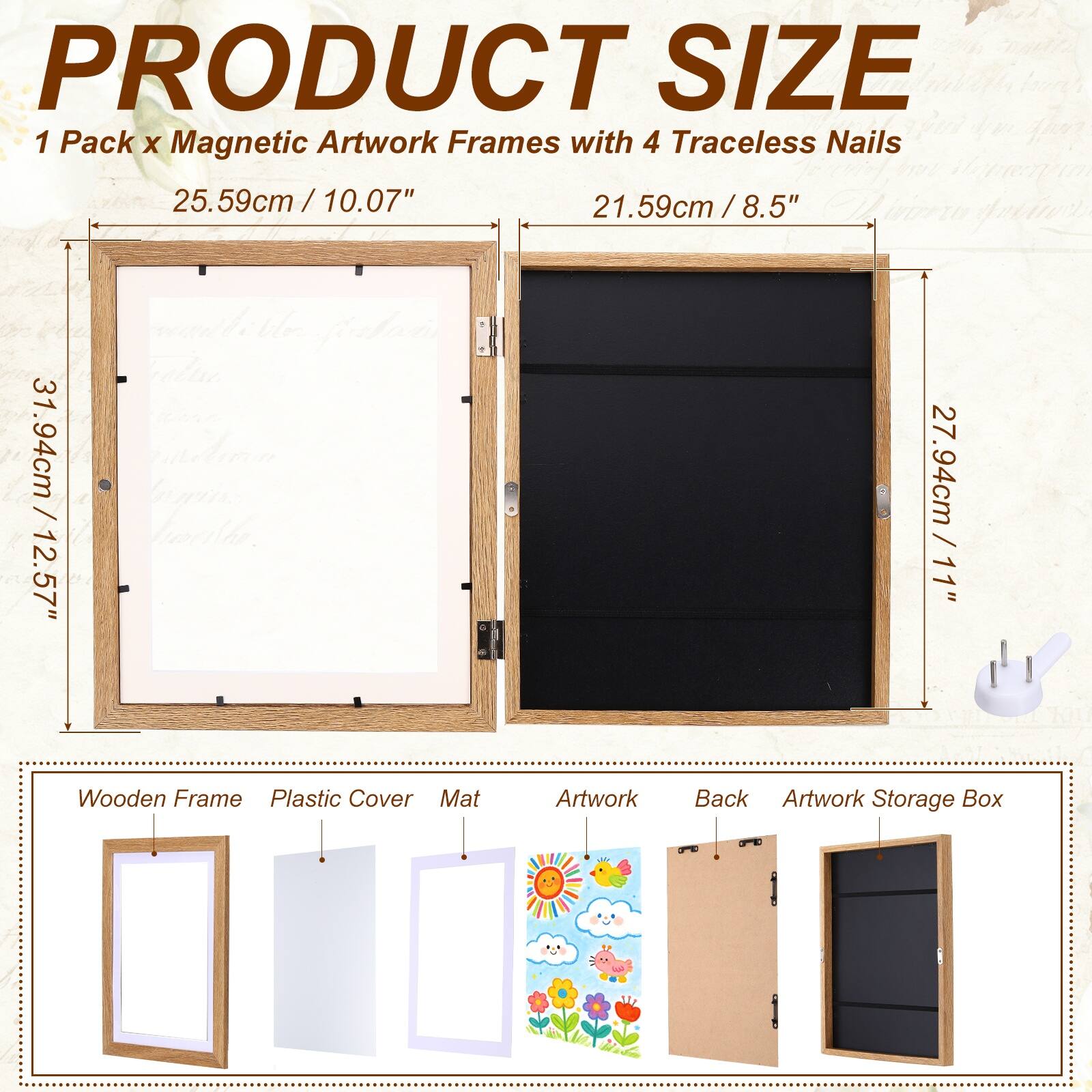 PRODUCT SIZE  
1 Pack x Magnetic Artwork Frames with 4 Traceless Nails  
25.59cm / 10.07"  
21.59cm / 8.5"  
31.94cm / 12.57"  
27.94cm / 11"  
Wooden Frame  
Plastic Cover  
Mat  
Artwork  
Back  
Artwork Storage Box