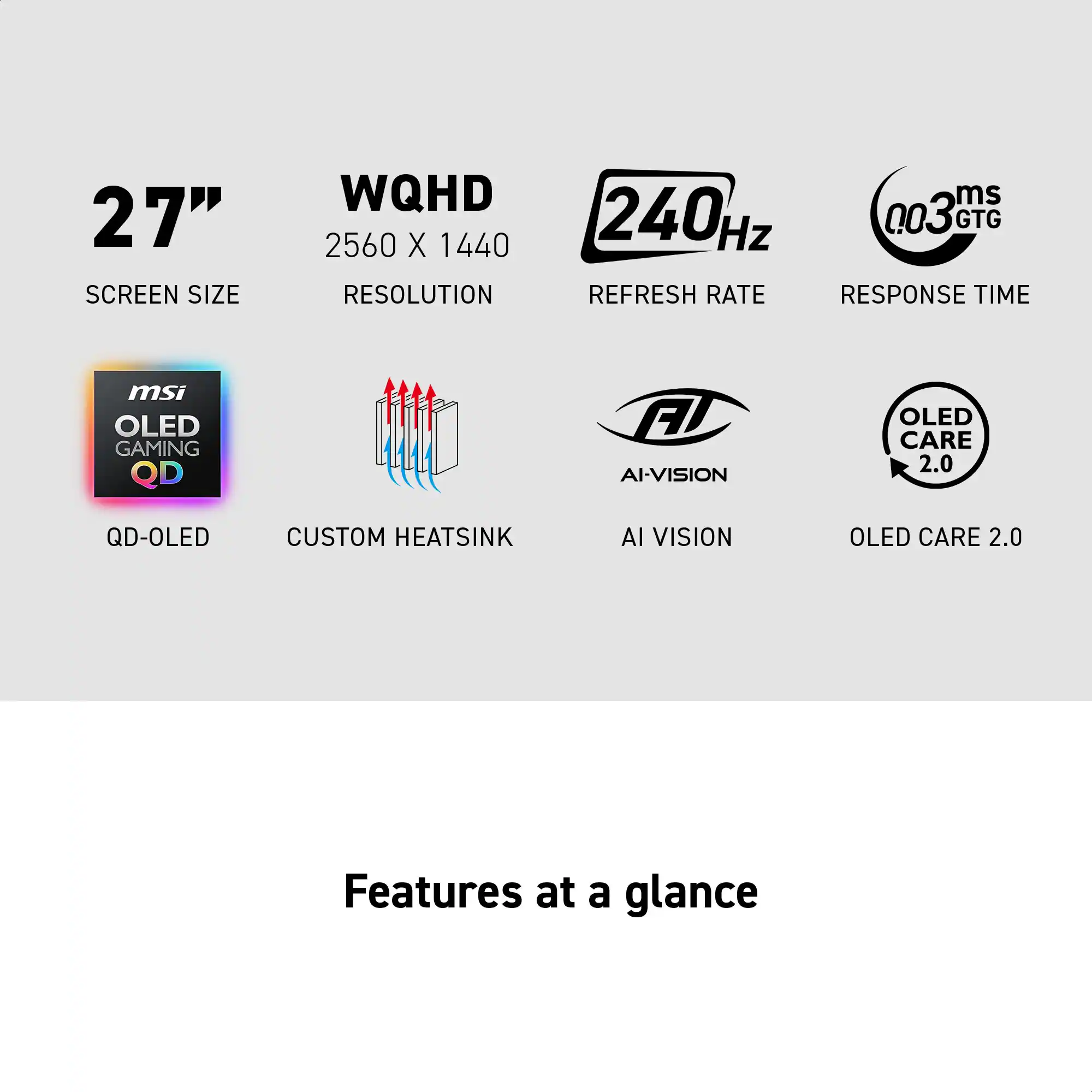 27" SCREEN SIZE  
WQHD 2560 X 1440 RESOLUTION  
240Hz REFRESH RATE  
0.03ms GTG RESPONSE TIME  
msi OLED GAMING QD  
AI-VISION  
OLED CARE 2.0  
QD-OLED  
CUSTOM HEATSINK  

Features at a glance