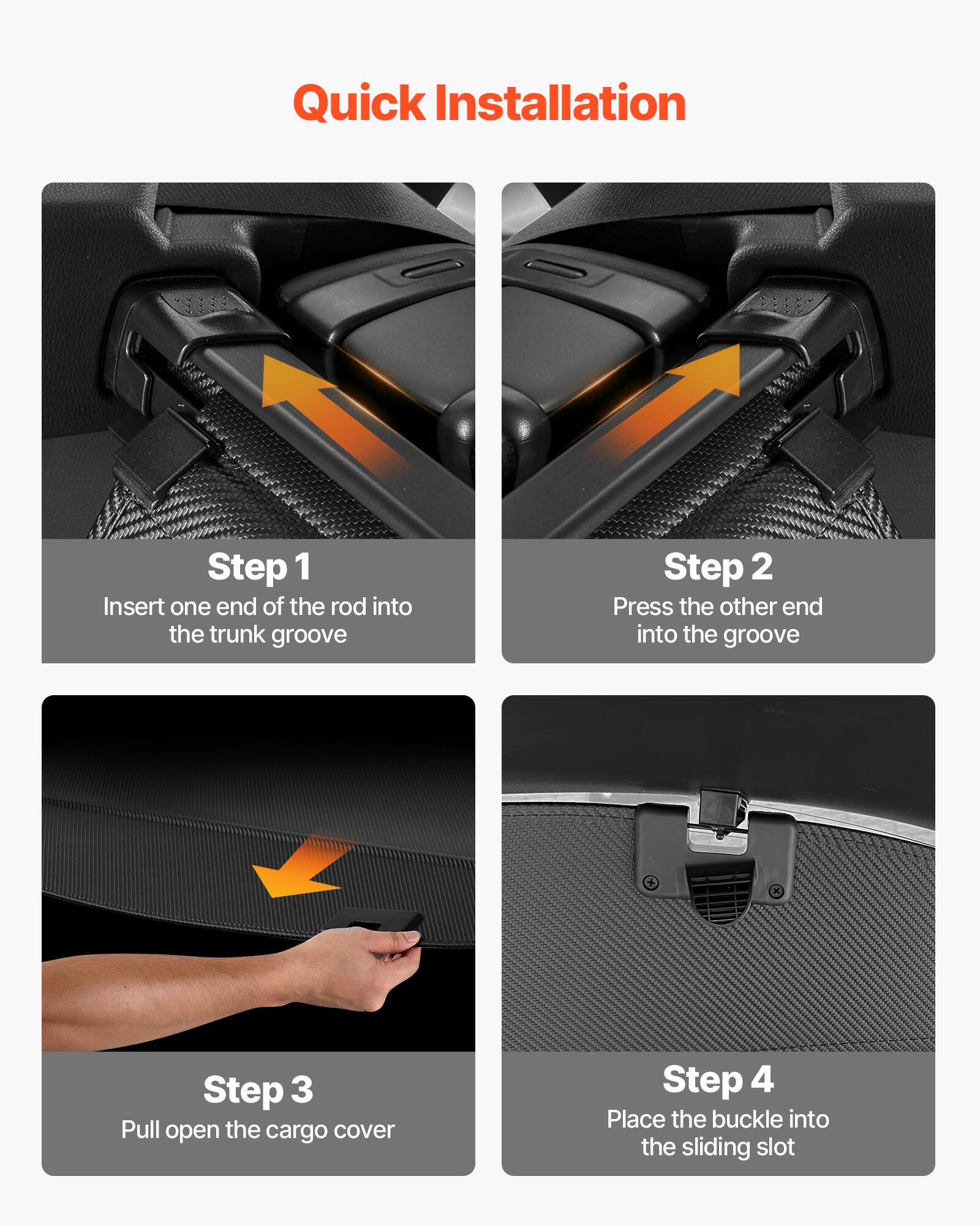 Quick Installation

Step 1  
Insert one end of the rod into the trunk groove

Step 2  
Press the other end into the groove

Step 3  
Pull open the cargo cover

Step 4  
Place the buckle into the sliding slot