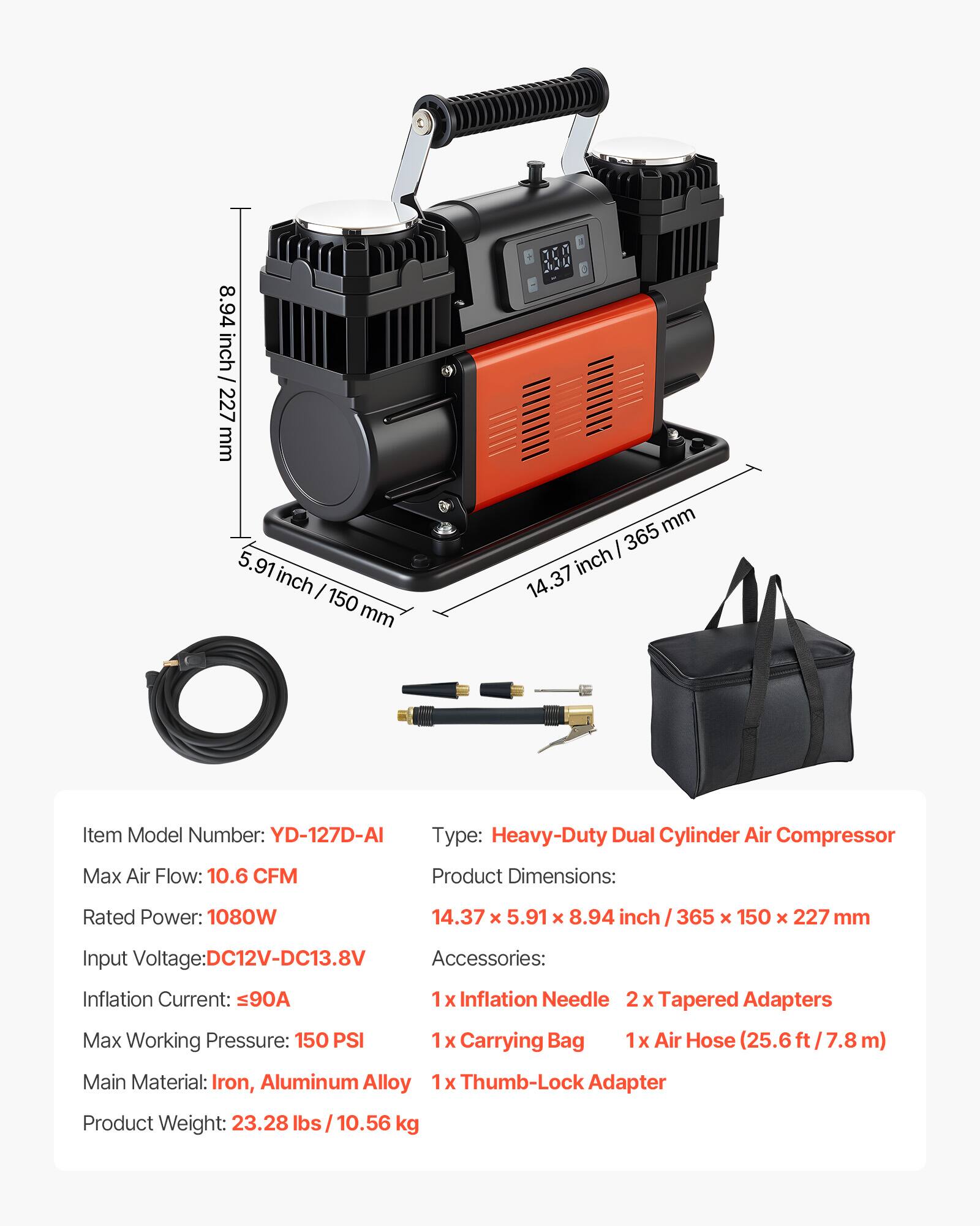 8.94 inch / 227 mm  
5.91 inch / 150 mm  
14.37 inch / 365 mm  

Item Model Number: YD-127D-AI  
Type: Heavy-Duty Dual Cylinder Air Compressor  
Max Air Flow: 10.6 CFM  
Product Dimensions: 14.37 x 5.91 x 8.94 inch / 365 x 150 x 227 mm  
Rated Power: 1080W  
Input Voltage: DC12V-DC13.8V  
Inflation Current: <90A  
Max Working Pressure: 150 PSI  

Accessories:  
1 x Inflation Needle  
2 x Tapered Adapters  
1 x Carrying Bag  
1 x Air Hose (25.6 ft / 7.8 m)  
1 x Thumb-Lock Adapter  

Main Material: Iron, Aluminum Alloy  
Product Weight: 23.28 lbs / 10.56 kg