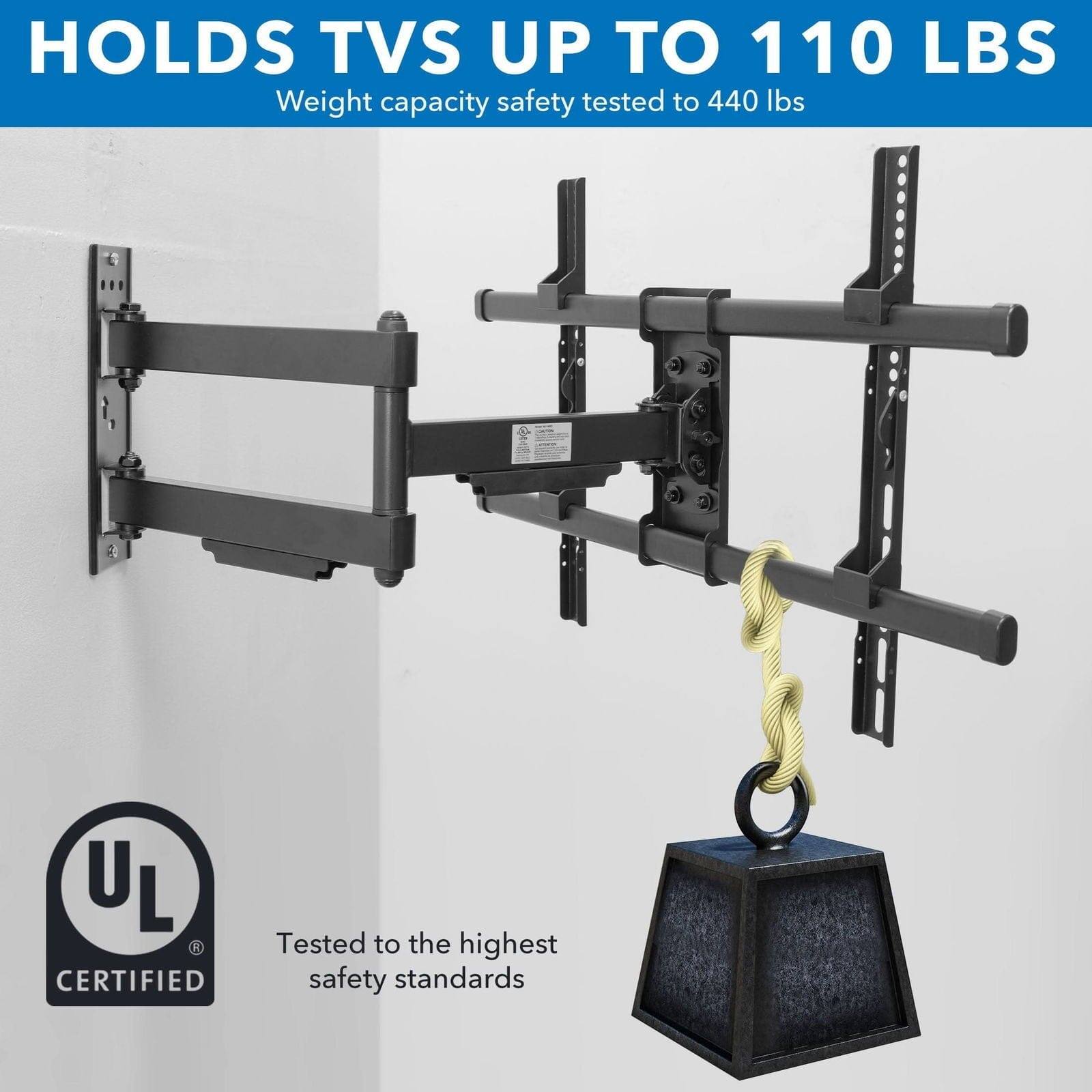 HOLDS TVS UP TO 110 LBS
Weight capacity safety tested to 440 lbs
UL L R A CERTIFIED
Tested to the highest safety standards