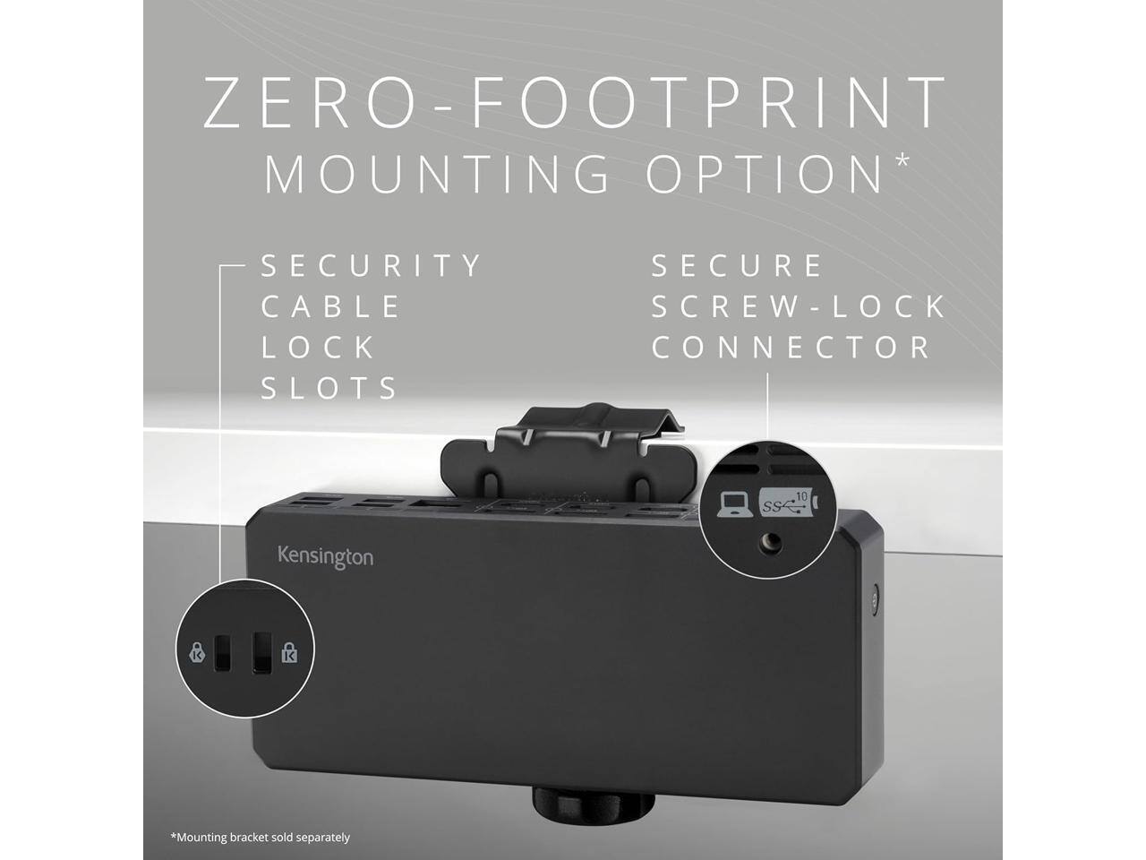 ZERO-FOOTPRINT MOUNTING OPTION*  
SECURITY CABLE LOCK SLOTS  
SECURE SCREW-LOCK CONNECTOR  

Kensington  

*Mounting bracket sold separately