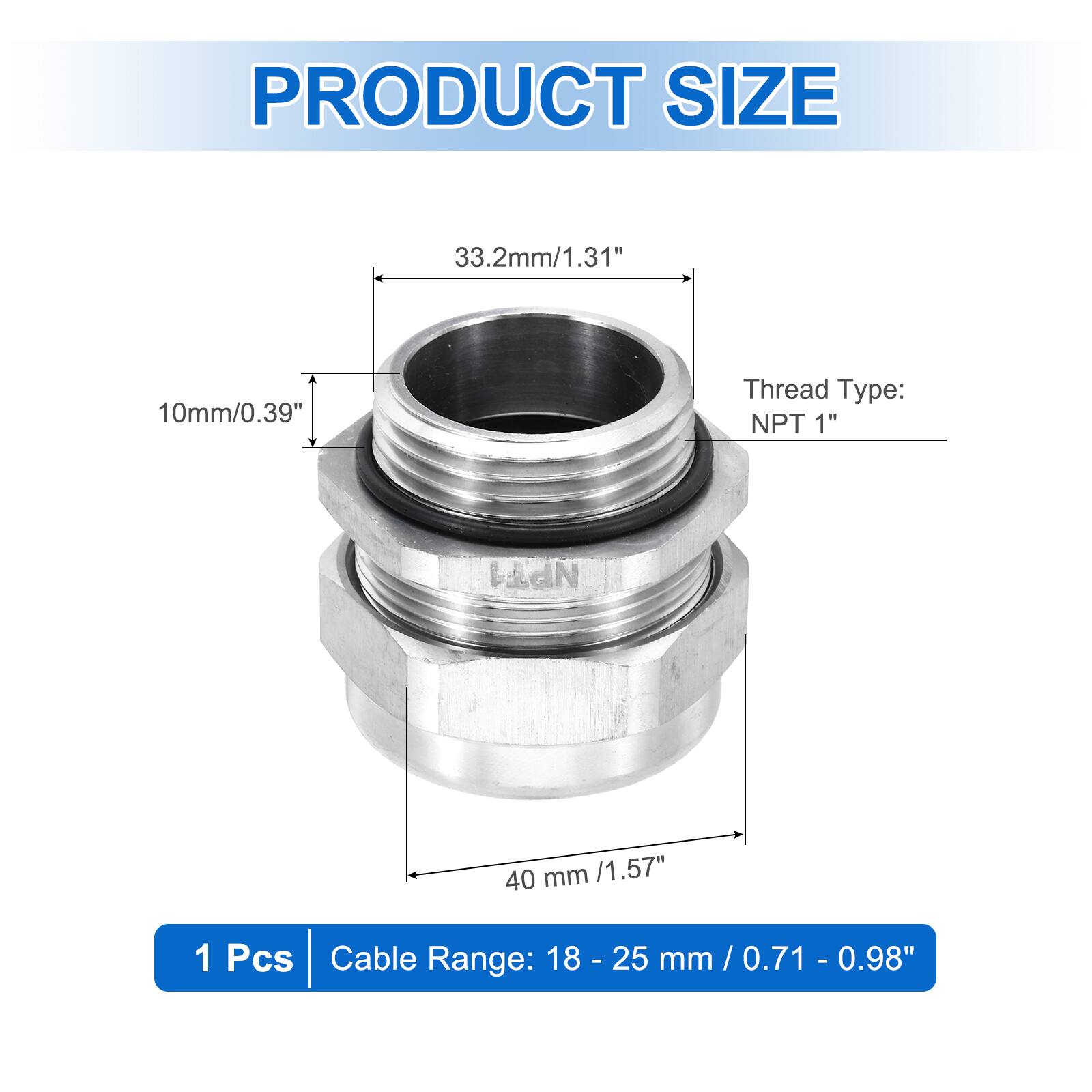 PRODUCT SIZE  
33.2mm/1.31"  
10mm/0.39"  
Thread Type: NPT 1"  
40 mm /1.57"  
1 Pcs  
Cable Range: 18 - 25 mm / 0.71 - 0.98"