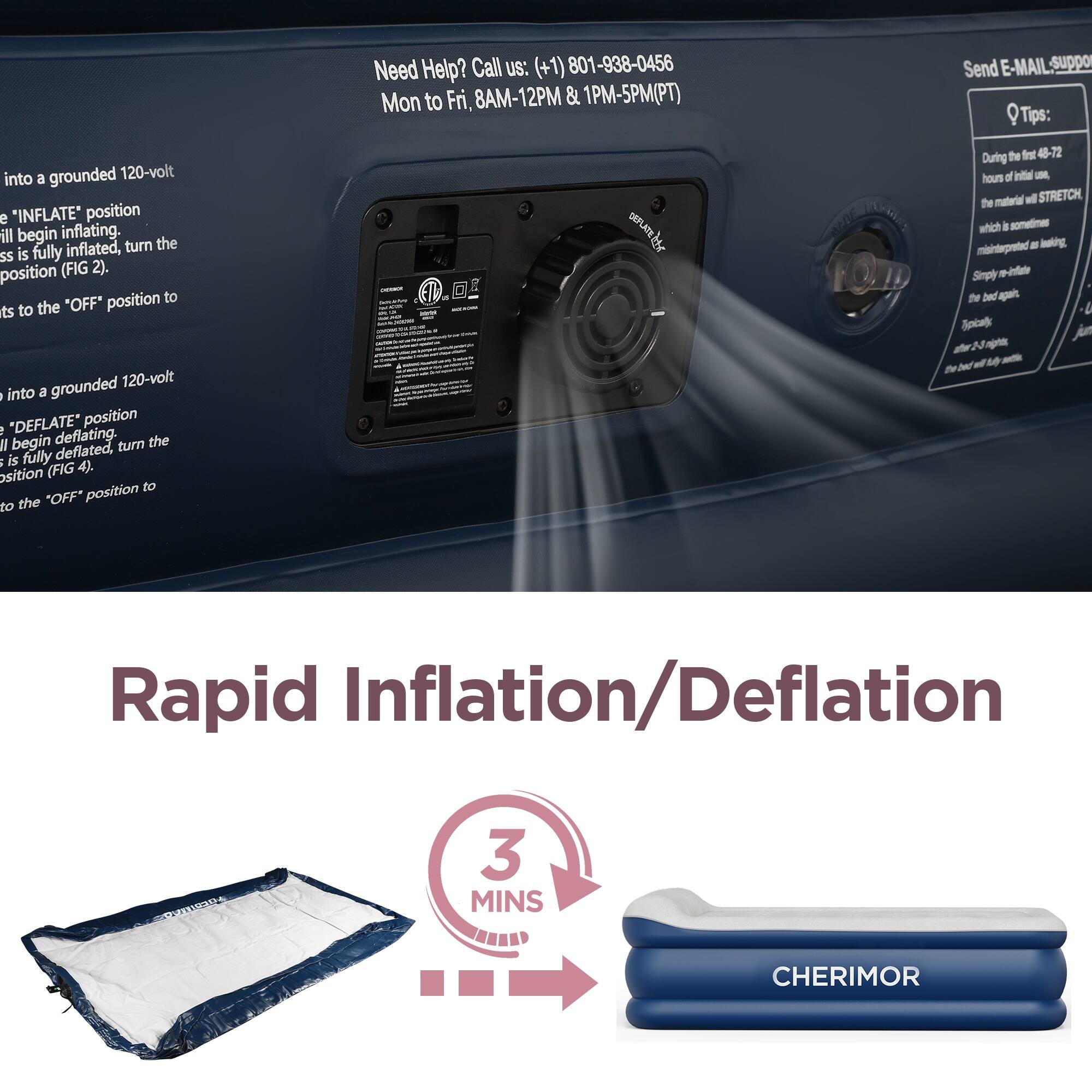 Need Help? Call us: (+1) 801-938-0456 Mon to Fri, 8AM-12PM & 1PM-5PM(PT)  
DESTGE STAL

Send E-MAIL: Support

Tips: During the first 48-72 hours of initial use, the material will STRETCH, which is sometimes misinterpreted as leaking. Simply re-inflate the bed again. Typically after 3-5 sleeps, the bed will stay.

into a grounded 120-volt e "INFLATE" position I will begin inflating. the is fully inflated, turn ss position (FIG 2). "OFF" position to ts to the

into a grounded 120-volt - into a e "DEFLATE" position II begin deflating. turn the a is fully deflated, (FIG 4). sition position to to the 'OFF'

Rapid Inflation/Deflation

3 MINS

CHERIMOR