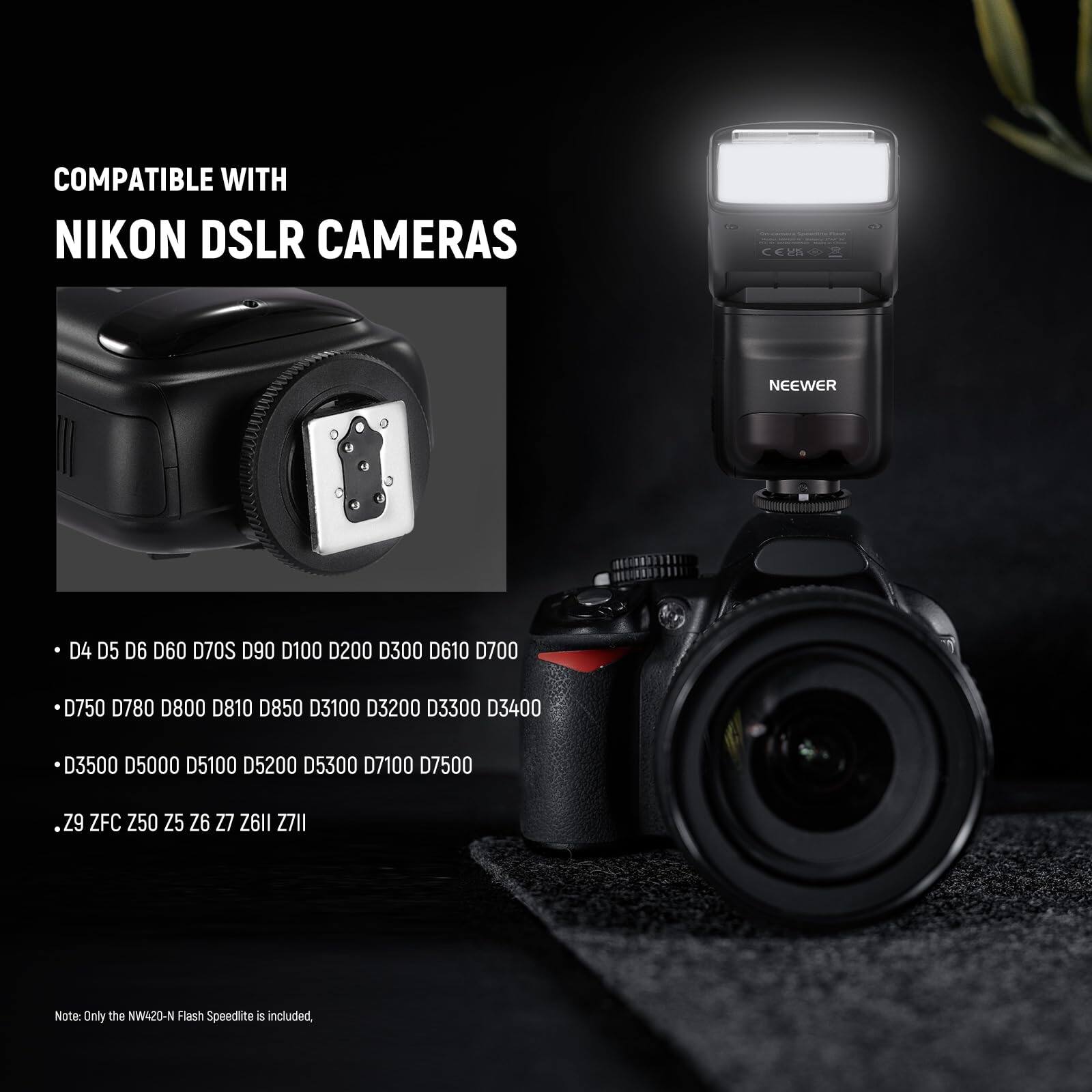 COMPATIBLE WITH NIKON DSLR CAMERAS

NEEWER D4 D5 D6 D60 D70S D90 D100 D200 D300 D610 D700 D750 D780 D800 D810 D850 D3100 D3200 D3300 D3400 D3500 D5000 D5100 D5200 D5300 D7100 D7500

Z9 ZFC Z50 Z5 Z6 Z7 Z6II Z7II

Note: Only the NW420-N Flash Speedlite is included