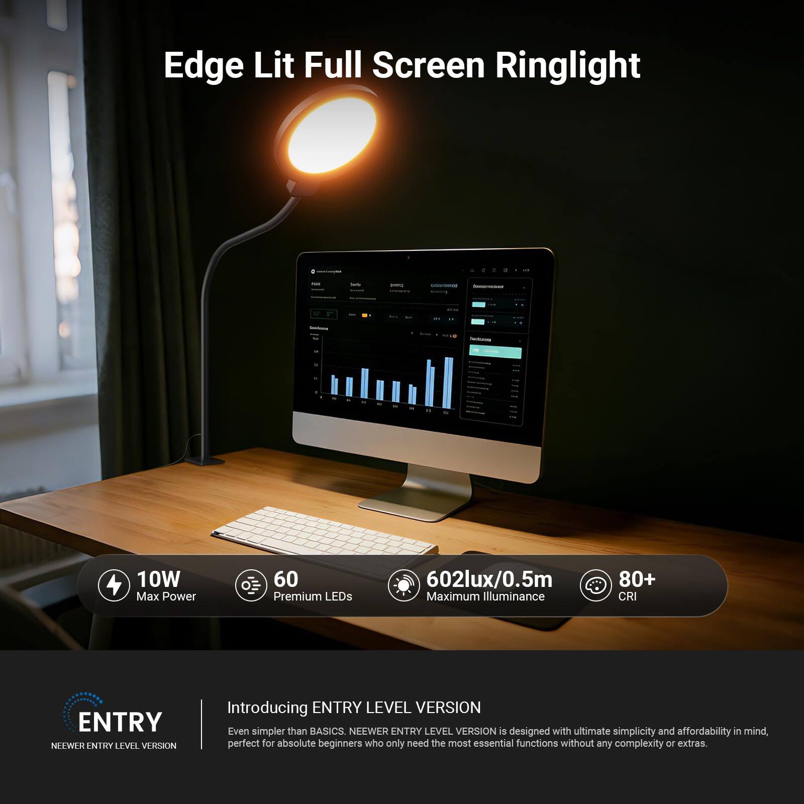 Edge Lit Full Screen Ringlight

10W Max Power
60 Premium LEDs
602lux/0.5m Maximum Illuminance
80+ CRI

ENTRY LEVEL VERSION

Introducing ENTRY LEVEL VERSION
Even simpler than BASICS. NEEWER ENTRY LEVEL VERSION is designed with ultimate simplicity and affordability in mind, perfect for absolute beginners who only need the most essential functions without any complexity or extras.