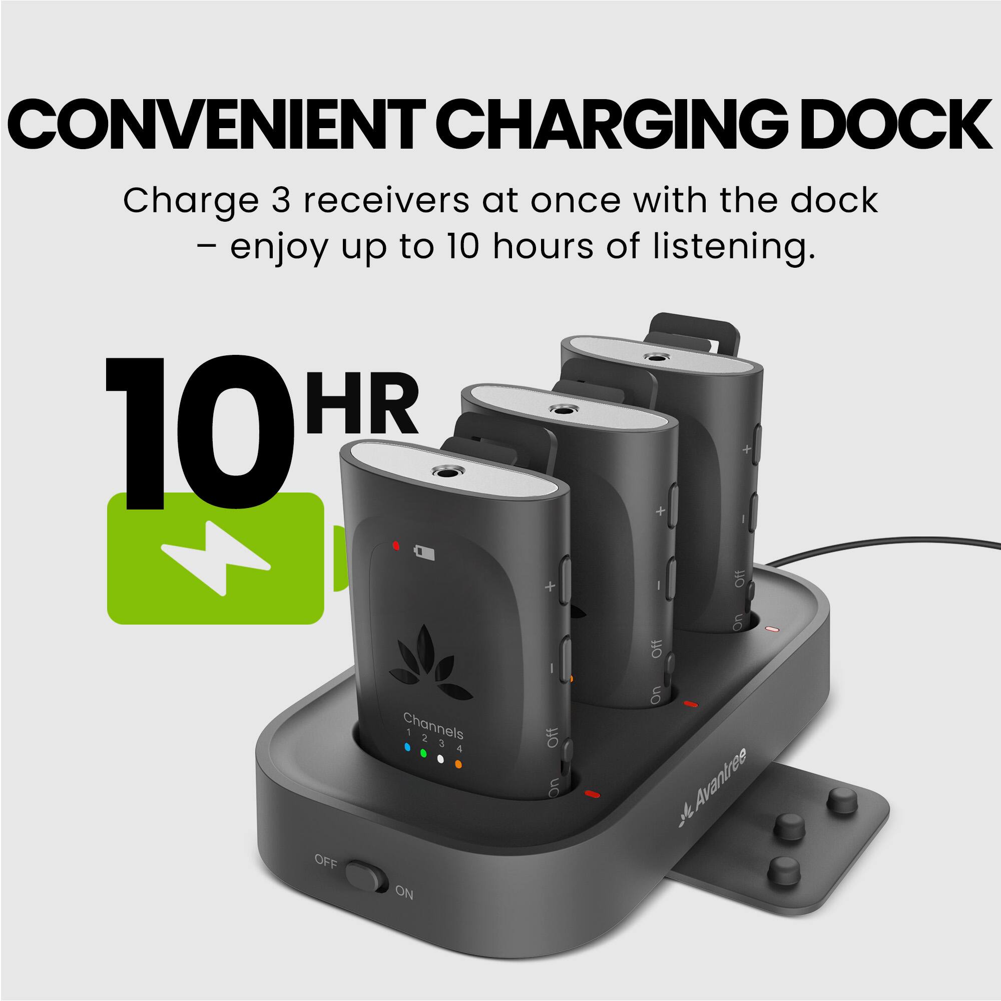 CONVENIENT CHARGING DOCK  
Charge 3 receivers at once with the dock - enjoy up to 10 hours of listening.  

10 HR  

Channels 1 2 3  

OFF ON  

Avantree