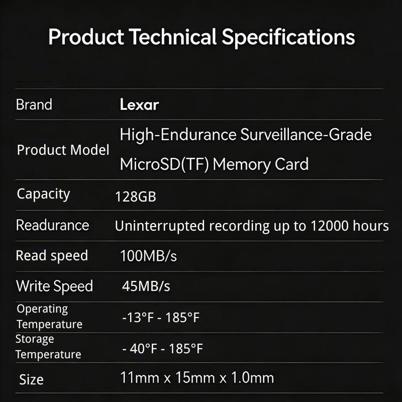 Product Technical Specifications

Brand: Lexar

Product Model: High-Endurance Surveillance-Grade MicroSD(TF) Memory Card

Capacity: 128GB

Readurance: Uninterrupted recording up to 12000 hours

Read speed: 100MB/s

Write Speed: 45MB/s

Operating Temperature: -13°F - 185°F

Storage Temperature: -40°F - 185°F

Size: 11mm x 15mm x 1.0mm