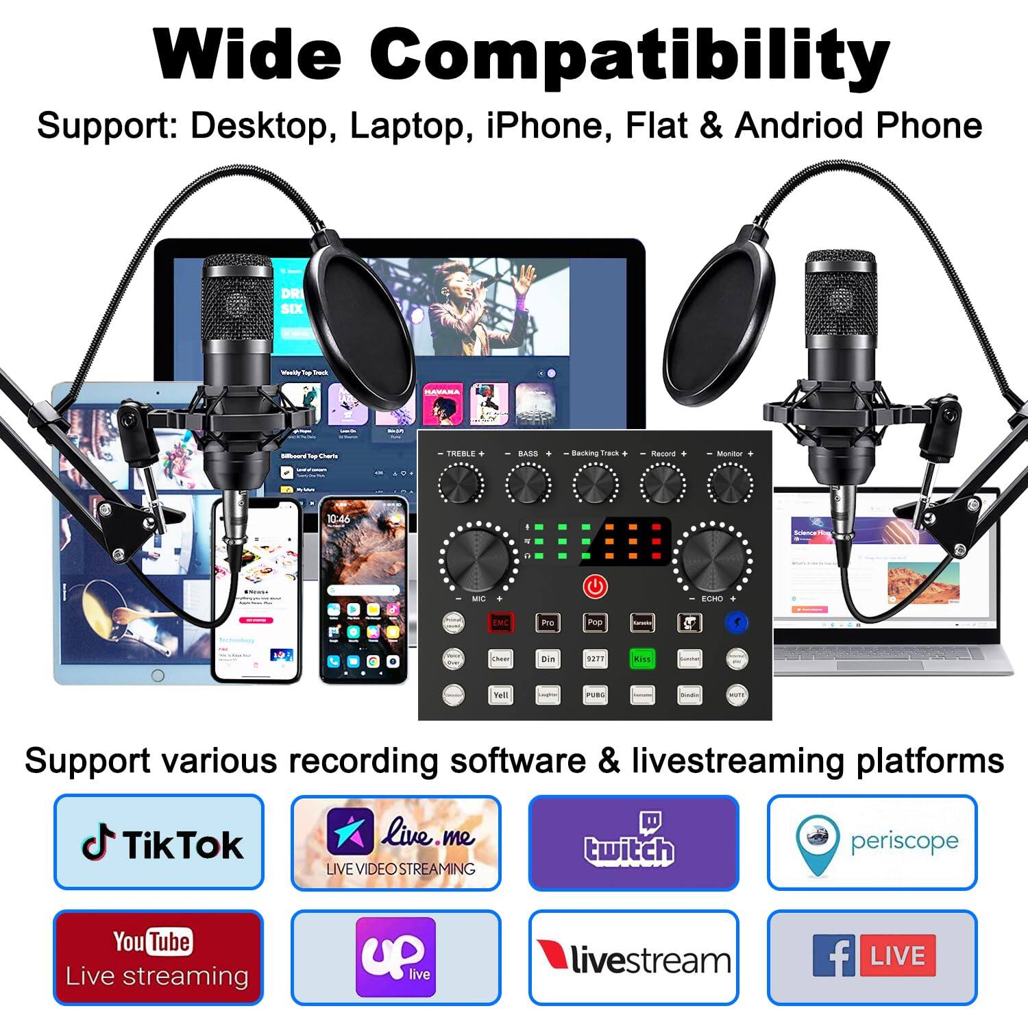 Wide Compatibility  
Support: Desktop, Laptop, iPhone, Flat & Android Phone  

Support various recording software & livestreaming platforms  
- TikTok  
- live.me  
- Twitch  
- Periscope  
- YouTube Live streaming  
- Uplive  
- livestream  
- Facebook LIVE