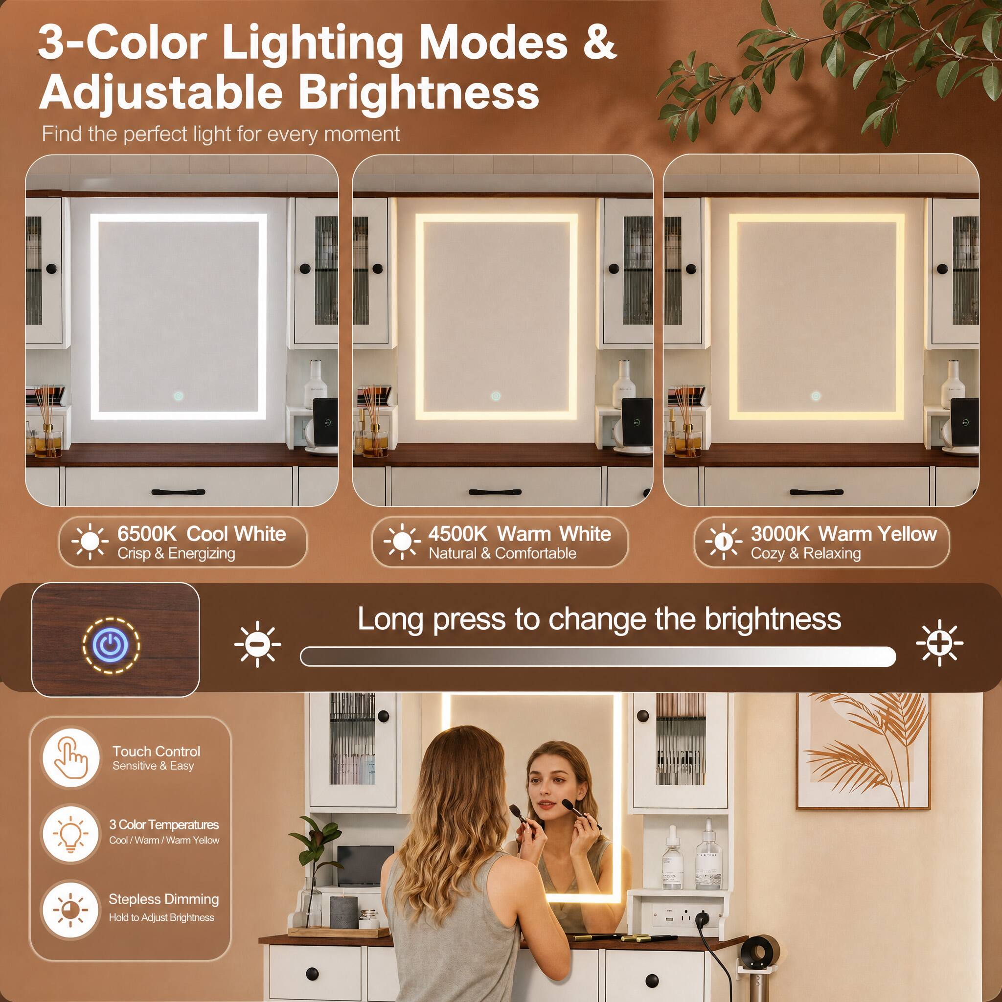 3-Color Lighting Modes & Adjustable Brightness  
Find the perfect light for every moment

6500K Cool White  
Crisp & Energizing

4500K Warm White  
Natural & Comfortable

3000K Warm Yellow  
Cozy & Relaxing

Long press to change the brightness

Touch Control  
Sensitive & Easy

3 Color Temperatures  
Cool/Warm/Warm Yellow

Stepless Dimming  
Hold to Adjust Brightness