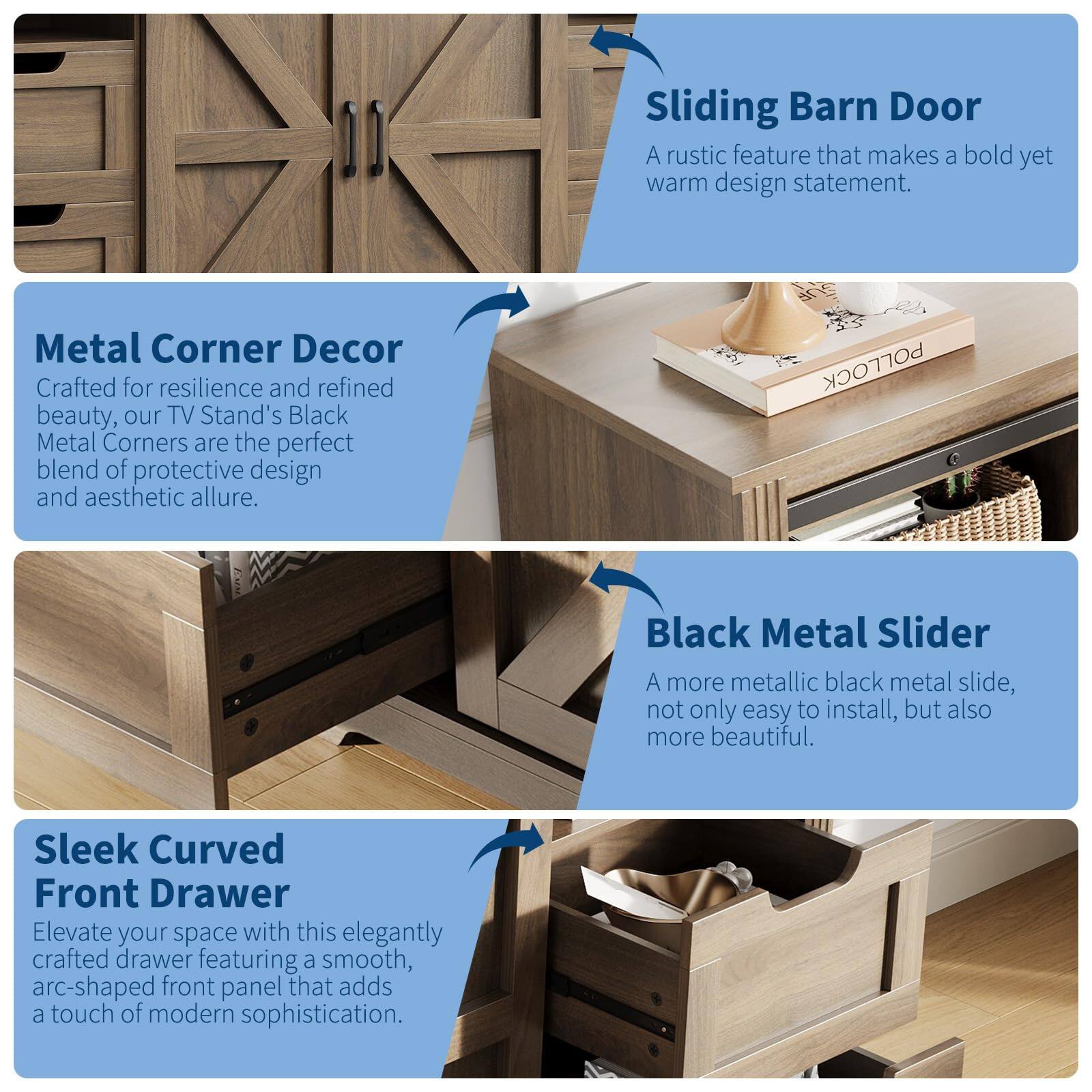Sliding Barn Door  
A rustic feature that makes a bold yet warm design statement.

Metal Corner Decor  
Crafted for resilience and refined beauty, our TV Stand's Black Metal Corners are the perfect blend of protective design and aesthetic allure.

Black Metal Slider  
A more metallic black metal slide, not only easy to install, but also more beautiful.

Sleek Curved Front Drawer  
Elevate your space with this elegantly crafted drawer featuring a smooth, arc-shaped front panel that adds a touch of modern sophistication.