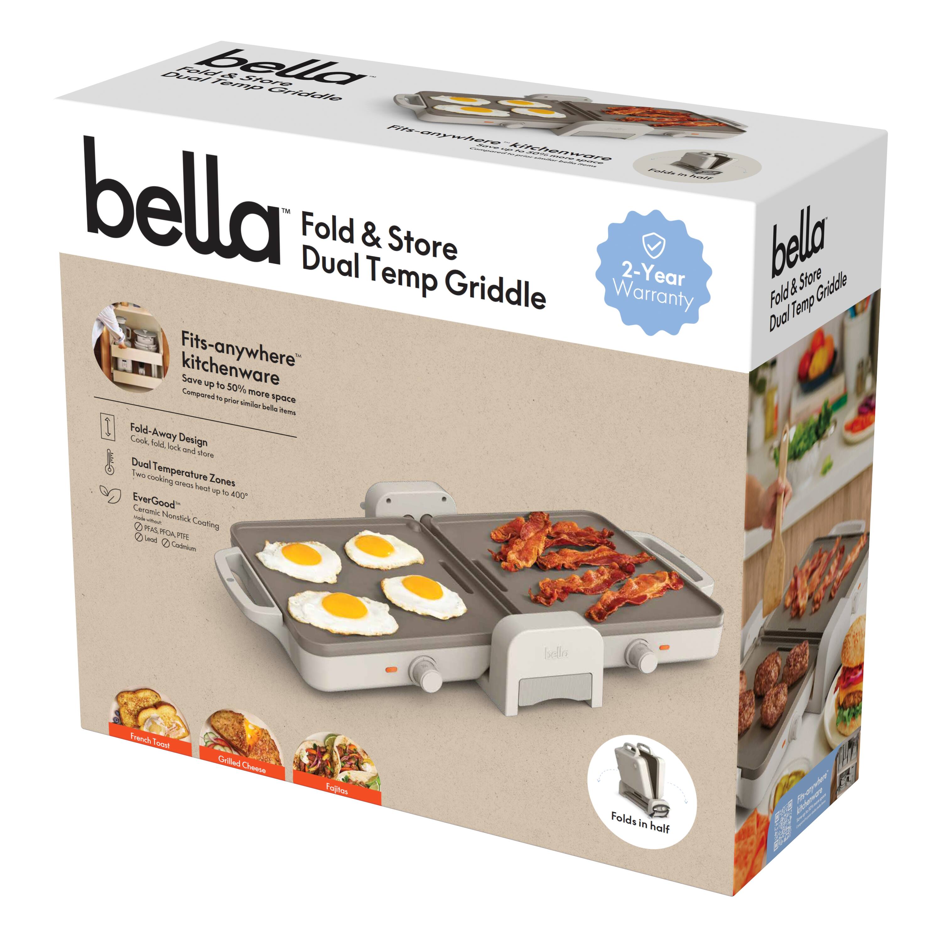 bella Fold & Store Dual Temp Griddle

- Fits-anywhere kitchenware
- Save up to 50% more space compared to prior bella models
- Fold-Away Design: Cook, fold, lock and store
- Dual Temperature Zones
- Two cooking surfaces heat up to 400°F
- Ceramic Nonstick Cooking
- Easy to Clean
- 2-Year Warranty
- Folds in half

2-Year Warranty

- Fits-anywhere kitchenware
- Fold & Store Dual Temp Griddle
- Folds in half

French Toast
Grilled Cheese
Fajitas
