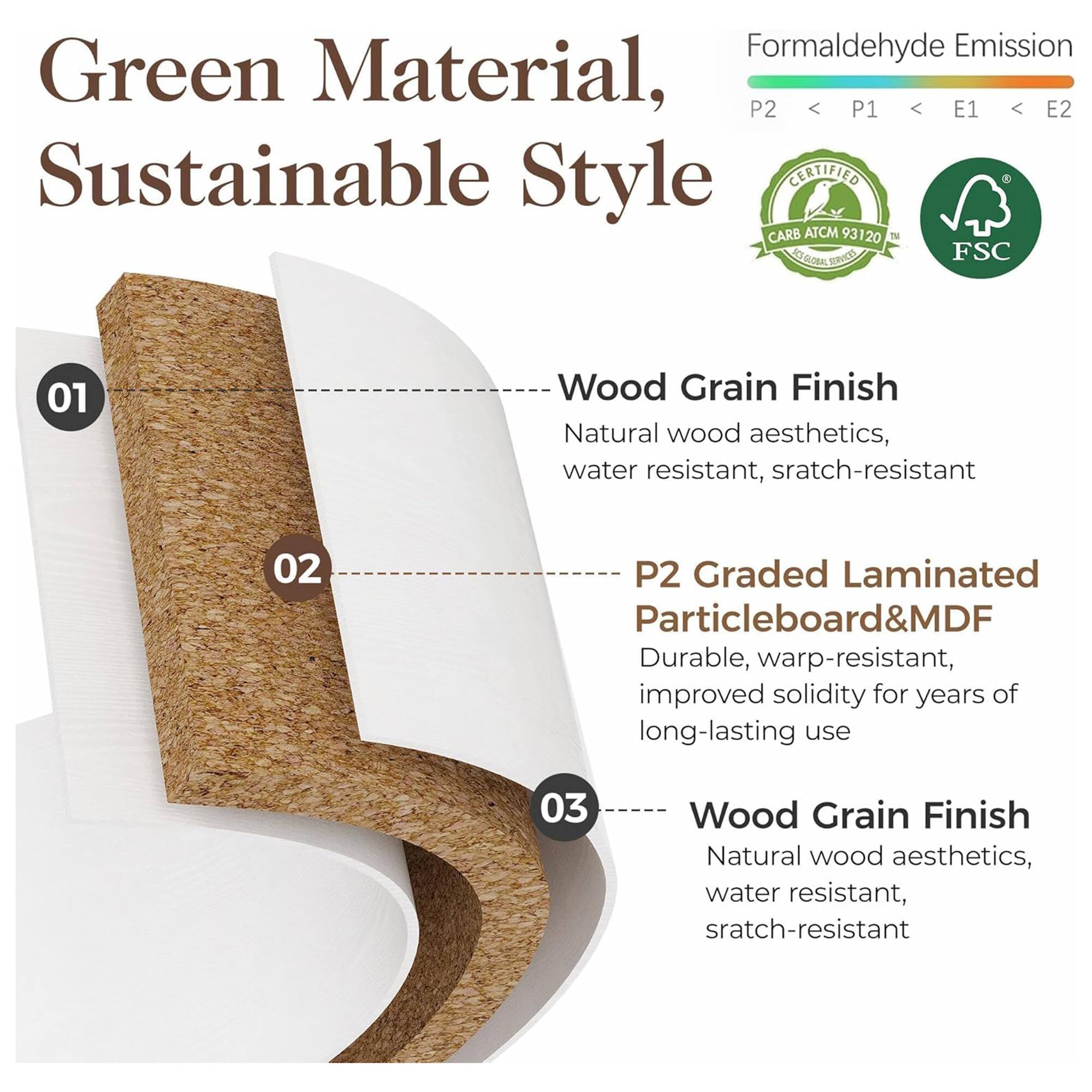 Green Material, Sustainable Style

Formaldehyde Emission: P2 < P1 < E1 < E2

- **Wood Grain Finish**
  - Natural wood aesthetics, water resistant, scratch-resistant

- **P2 Graded Laminated Particleboard & MDF**
  - Durable, warp-resistant, improved solidity for years of long-lasting use

- **Wood Grain Finish**
  - Natural wood aesthetics, water resistant, scratch-resistant

Certified CARB ATCM 93120 ST 3 Services FSC