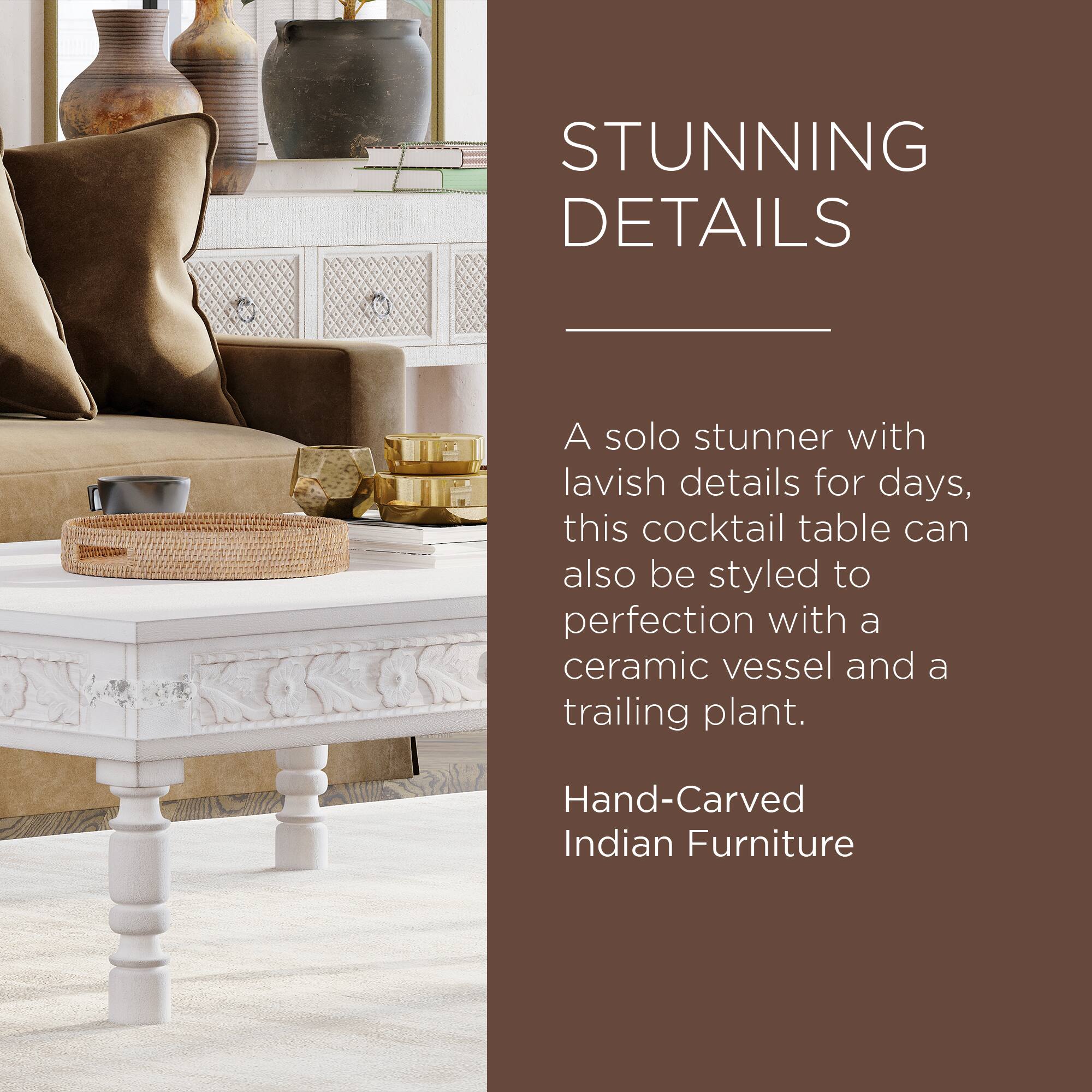 STUNNING DETAILS

A solo stunner with lavish details for days, this cocktail table can also be styled to perfection with a ceramic vessel and a trailing plant.

Hand-Carved Indian Furniture