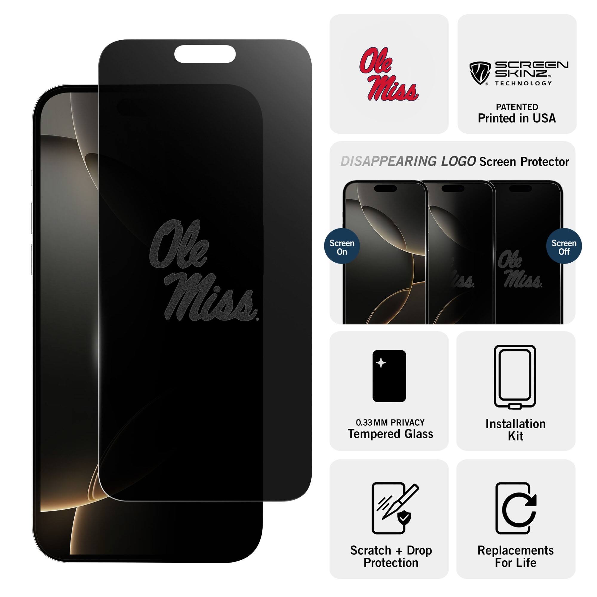 Ole Miss  
SCREEN SKINZ TECHNOLOGY  
PATENTED  
Printed in USA  

DISAPPEARING LOGO Screen Protector  

Screen On  
Screen Off  

0.33MM PRIVACY Tempered Glass  
Installation Kit  
Scratch + Drop Protection  
Replacements For Life